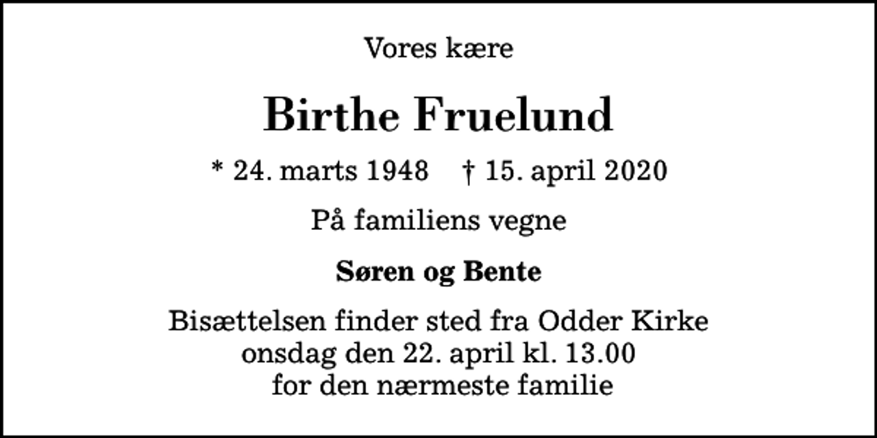 <p>Vores kære<br />Birthe Fruelund<br />* 24. marts 1948 ✝ 15. april 2020<br />På familiens vegne<br />Søren og Bente<br />Bisættelsen finder sted fra Odder Kirke onsdag den 22. april kl. 13.00 for den nærmeste familie</p>