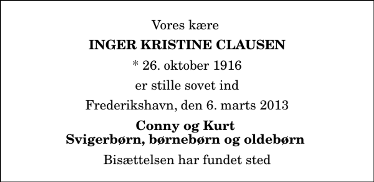 <p>Vores kære<br />Inger Kristine Clausen<br />* 26. oktober 1916<br />er stille sovet ind<br />Frederikshavn, den 6. marts 2013<br />Conny og Kurt Svigerbørn, børnebørn og oldebørn<br />Bisættelsen har fundet sted</p>
