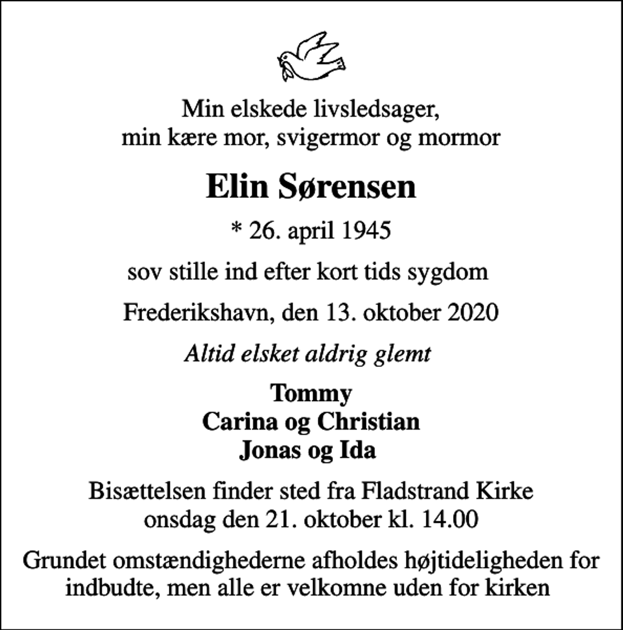 <p>Min elskede livsledsager, min kære mor, svigermor og mormor<br />Elin Sørensen<br />* 26. april 1945<br />sov stille ind efter kort tids sygdom<br />Frederikshavn, den 13. oktober 2020<br />Altid elsket aldrig glemt<br />Tommy Carina og Christian Jonas og Ida<br />Bisættelsen finder sted fra Fladstrand Kirke onsdag den 21. oktober kl. 14.00<br />Grundet omstændighederne afholdes højtideligheden for indbudte, men alle er velkomne uden for kirken</p>