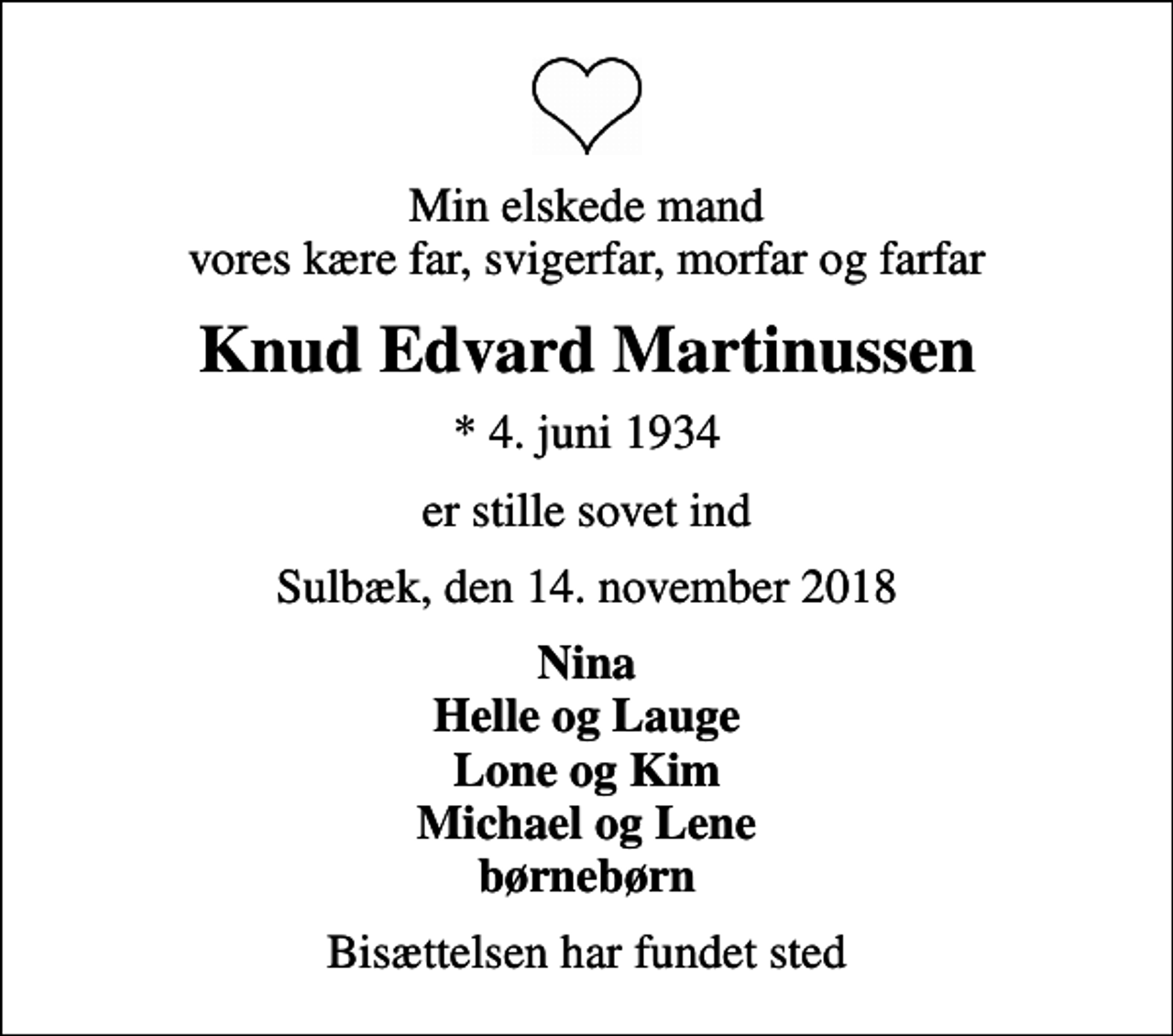 <p>Min elskede mand vores kære far, svigerfar, morfar og farfar<br />Knud Edvard Martinussen<br />* 4. juni 1934<br />er stille sovet ind<br />Sulbæk, den 14. november 2018<br />Nina Helle og Lauge Lone og Kim Michael og Lene børnebørn<br />Bisættelsen har fundet sted</p>