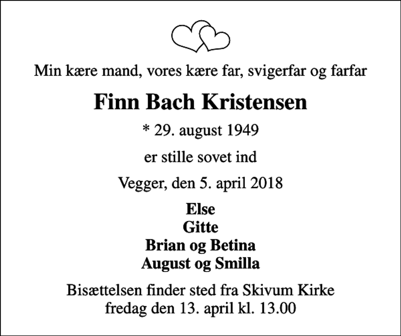 <p>Min kære mand, vores kære far, svigerfar og farfar<br />Finn Bach Kristensen<br />* 29. august 1949<br />er stille sovet ind<br />Vegger, den 5. april 2018<br />Else Gitte Brian og Betina August og Smilla<br />Bisættelsen finder sted fra Skivum Kirke fredag den 13. april kl. 13.00</p>