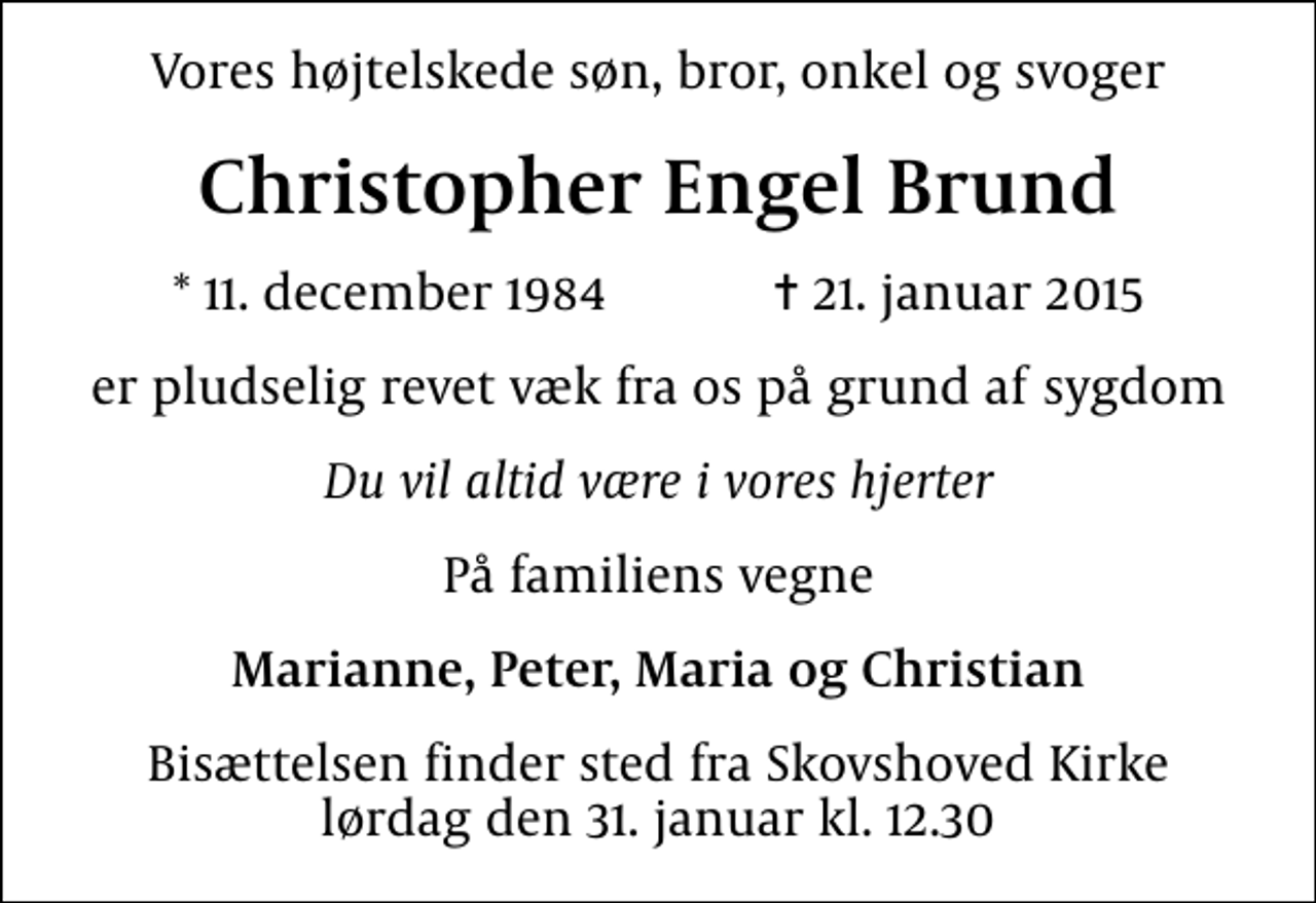<p>Vores højtelskede søn, bror, onkel og svoger<br />Christopher Engel Brund<br />* 11. december 1984 ✝ 21. januar 2015<br />er pludselig revet væk fra os på grund af sygdom<br />Du vil altid være i vores hjerter<br />På familiens vegne<br />Marianne, Peter, Maria og Christian<br />Bisættelsen finder sted fra Skovshoved Kirke lørdag den 31. januar kl. 12.30</p>