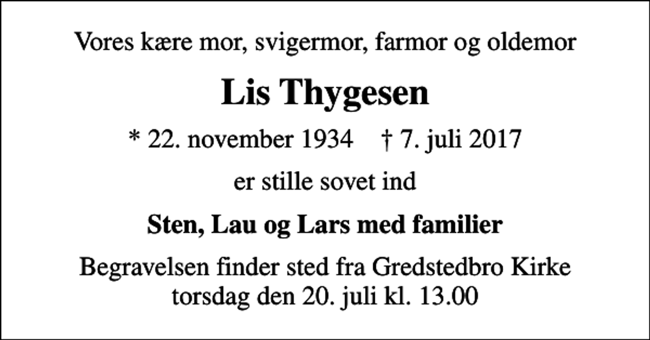 <p>Vores kære mor, svigermor, farmor og oldemor<br />Lis Thygesen<br />* 22. november 1934 ✝ 7. juli 2017<br />er stille sovet ind<br />Sten, Lau og Lars med familier<br />Begravelsen finder sted fra Gredstedbro Kirke torsdag den 20. juli kl. 13.00</p>