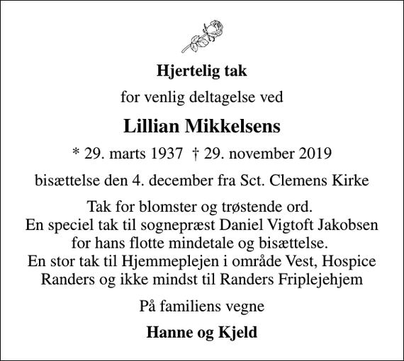 <p>Hjertelig tak<br />for venlig deltagelse ved<br />Lillian Mikkelsens<br />* 29. marts 1937 29. november 2019<br />bisættelse den 4. december fra Sct. Clemens Kirke<br />Tak for blomster og trøstende ord. En speciel tak til sognepræst Daniel Vigtoft Jakobsen for hans flotte mindetale og bisættelse. En stor tak til Hjemmeplejen i område Vest, Hospice Randers og ikke mindst til Randers Friplejehjem<br />På familiens vegne<br />Hanne og Kjeld</p>