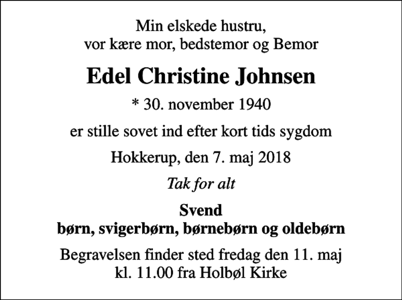 <p>Min elskede hustru, vor kære mor, bedstemor og Bemor<br />Edel Christine Johnsen<br />* 30. november 1940<br />er stille sovet ind efter kort tids sygdom<br />Hokkerup, den 7. maj 2018<br />Tak for alt<br />Svend børn, svigerbørn, børnebørn og oldebørn<br />Begravelsen finder sted fredag den 11. maj kl. 11.00 fra Holbøl Kirke</p>