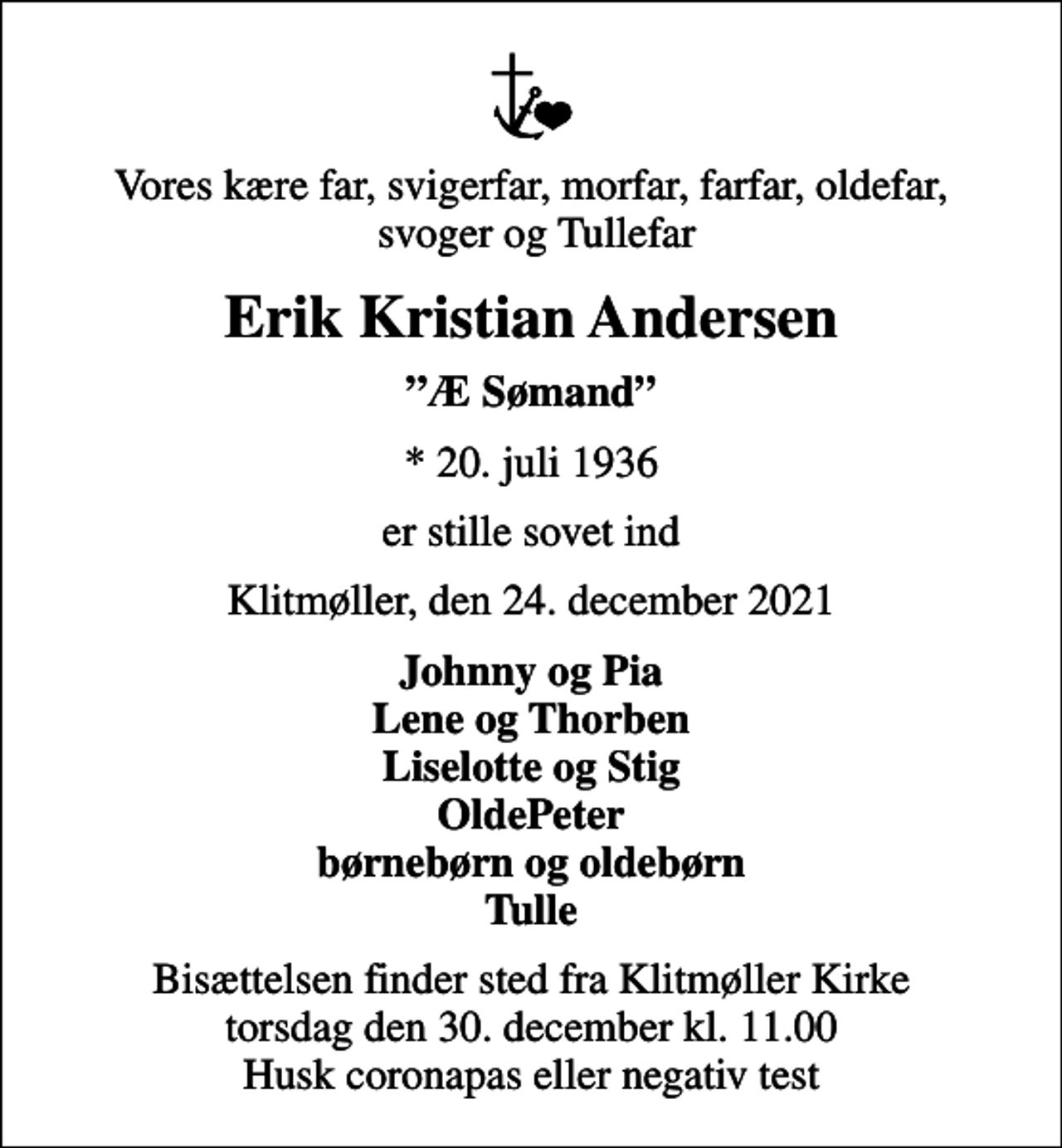 <p>Vores kære far, svigerfar, morfar, farfar, oldefar, svoger og Tullefar<br />Erik Kristian Andersen<br />Æ Sømand<br />* 20. juli 1936<br />er stille sovet ind<br />Klitmøller, den 24. december 2021<br />Johnny og Pia Lene og Thorben Liselotte og Stig OldePeter børnebørn og oldebørn Tulle<br />Bisættelsen finder sted fra Klitmøller Kirke torsdag den 30. december kl. 11.00 Husk coronapas eller negativ test</p>