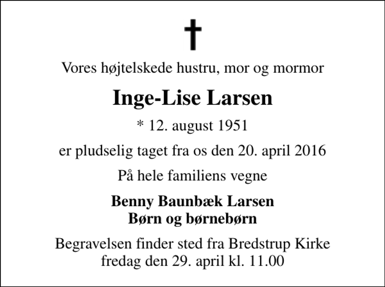 <p>Vores højtelskede hustru, mor og mormor<br />Inge-Lise Larsen<br />* 12. august 1951<br />er pludselig taget fra os den 20. april 2016<br />På hele familiens vegne<br />Benny Baunbæk Larsen Børn og børnebørn<br />Begravelsen finder sted fra Bredstrup Kirke fredag den 29. april kl. 11.00</p>