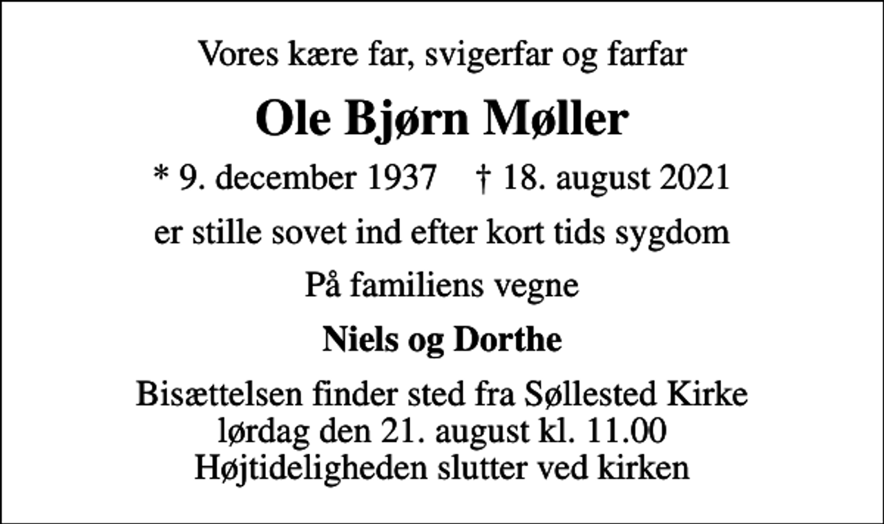 <p>Vores kære far, svigerfar og farfar<br />Ole Bjørn Møller<br />* 9. december 1937 ✝ 18. august 2021<br />er stille sovet ind efter kort tids sygdom<br />På familiens vegne<br />Niels og Dorthe<br />Bisættelsen finder sted fra Søllested Kirke lørdag den 21. august kl. 11.00 Højtideligheden slutter ved kirken</p>