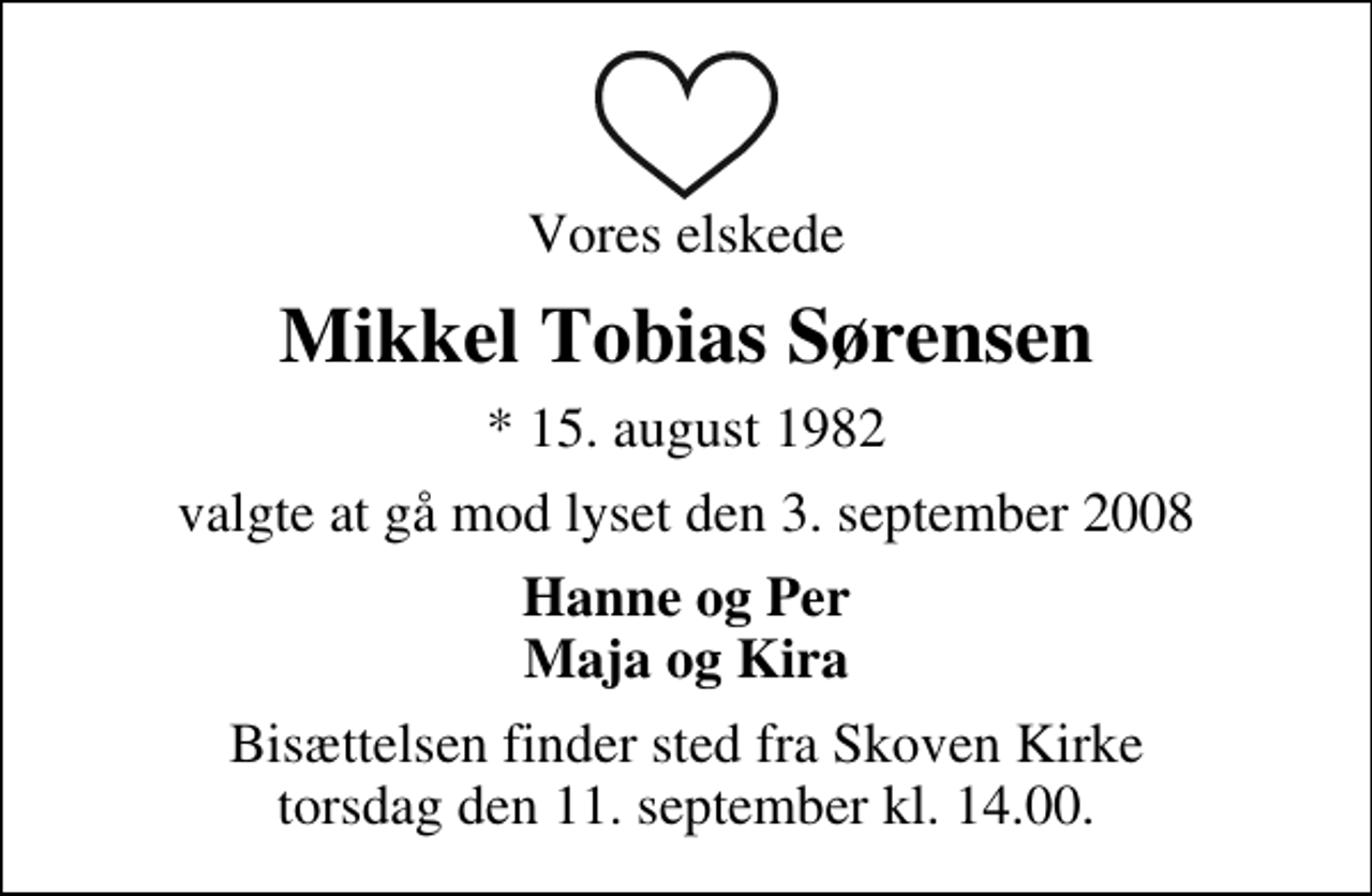 <p>Vores elskede<br />Mikkel Tobias Sørensen<br />* 15. august 1982<br />valgte at gå mod lyset den 3. september 2008<br />Hanne og Per Maja og Kira<br />Bisættelsen finder sted fra Skoven Kirke torsdag den 11. september kl. 14.00</p>