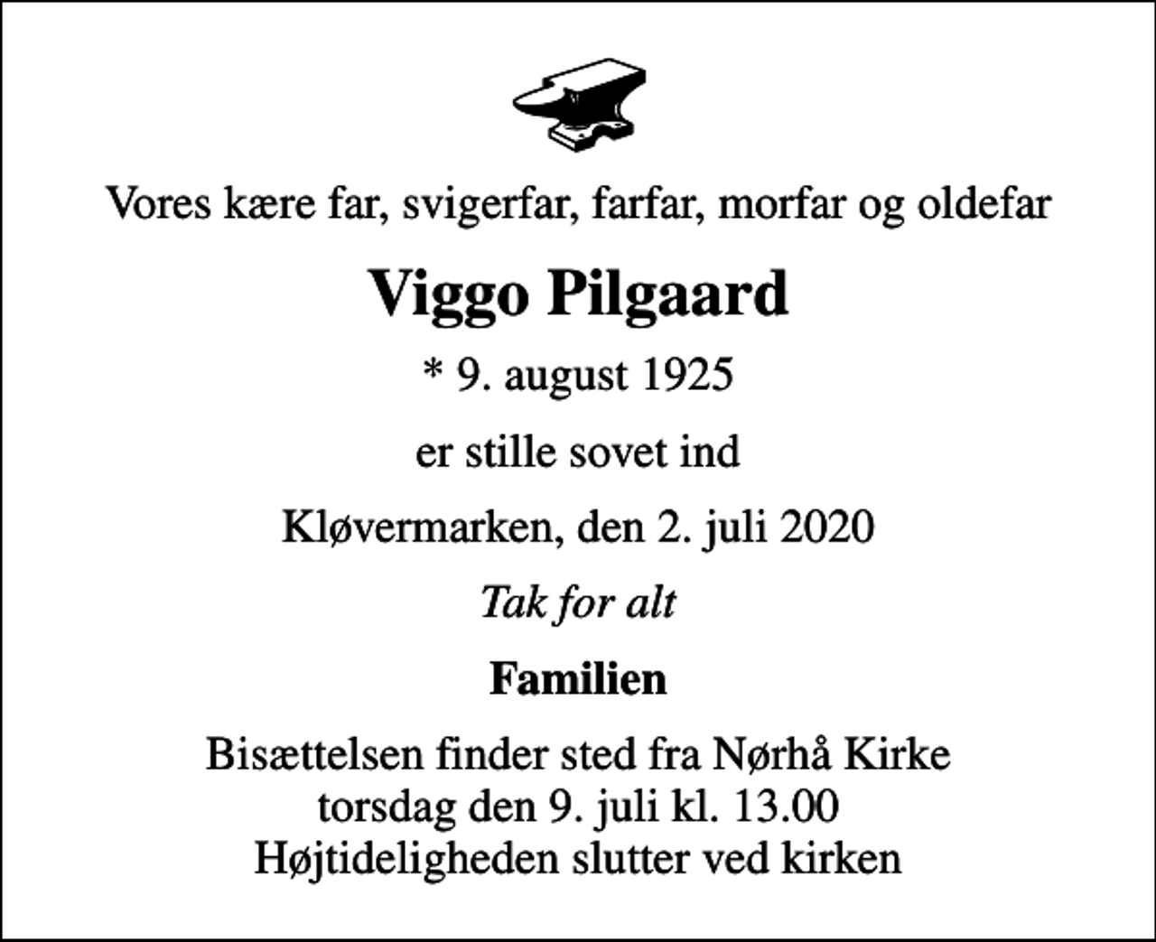 <p>Vores kære far, svigerfar, farfar, morfar og oldefar<br />Viggo Pilgaard<br />* 9. august 1925<br />er stille sovet ind<br />Kløvermarken, den 2. juli 2020<br />Tak for alt<br />Familien<br />Bisættelsen finder sted fra Nørhå Kirke torsdag den 9. juli kl. 13.00 Højtideligheden slutter ved kirken</p>