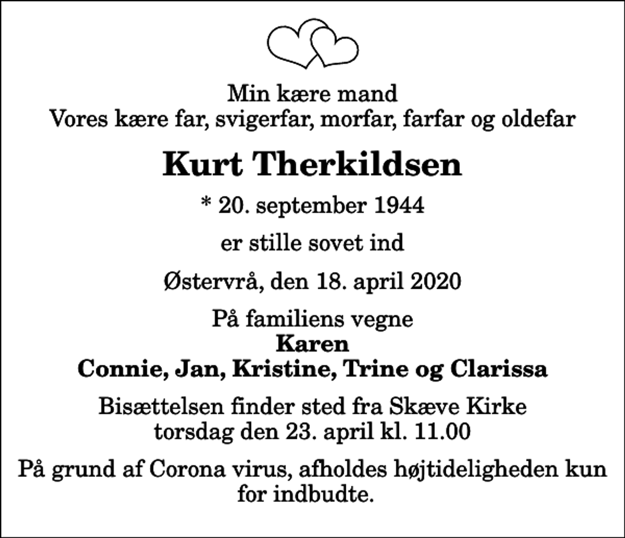 <p>Min kære mand Vores kære far, svigerfar, morfar, farfar og oldefar<br />Kurt Therkildsen<br />* 20. september 1944<br />er stille sovet ind<br />Østervrå, den 18. april 2020<br />På familiens vegne<br />Karen Connie, Jan, Kristine, Trine og Clarissa<br />Bisættelsen finder sted fra Skæve Kirke torsdag den 23. april kl. 11.00<br />På grund af Corona virus, afholdes højtideligheden kun for indbudte.</p>