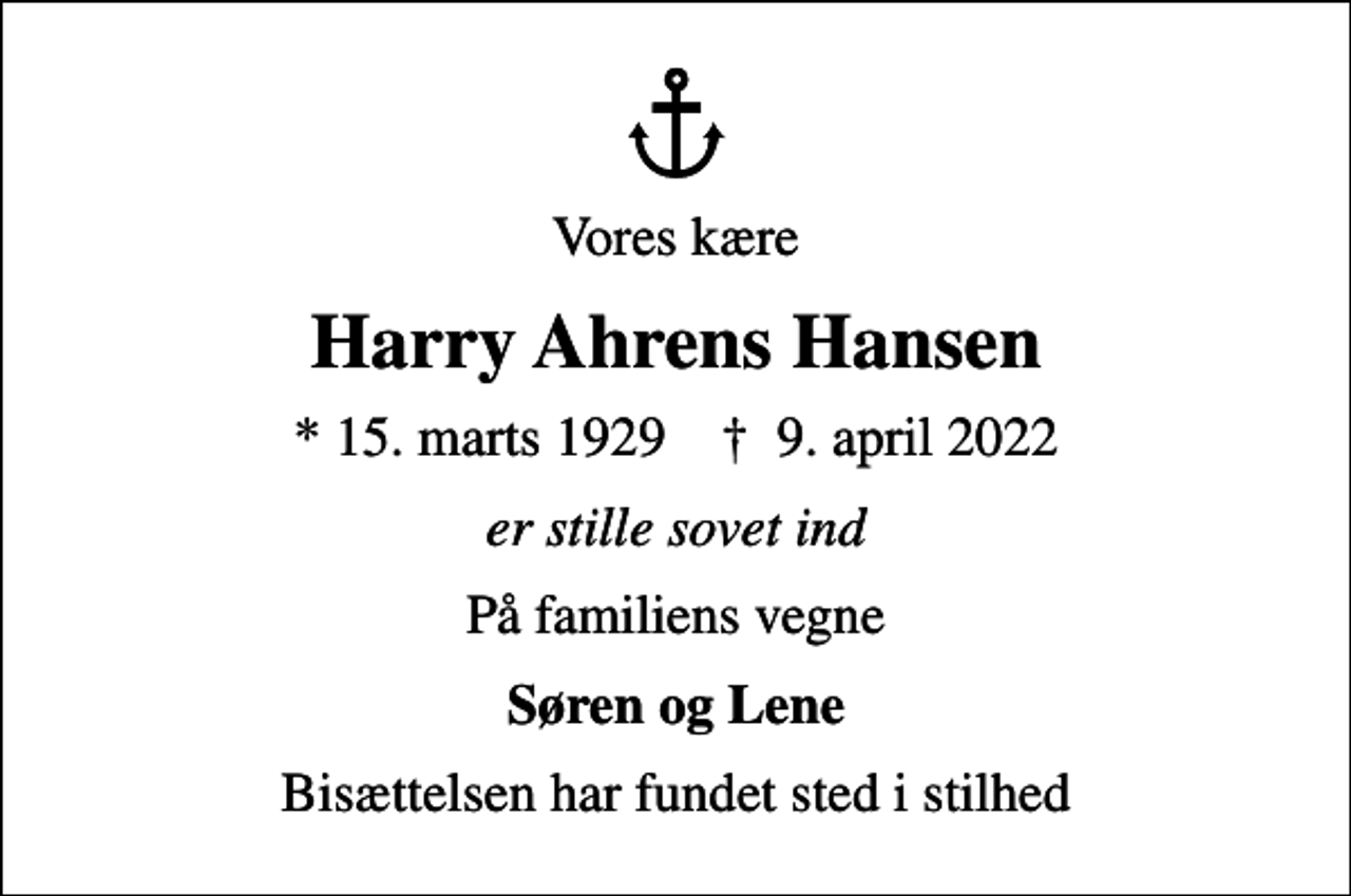 <p>Vores kære<br />Harry Ahrens Hansen<br />* 15. marts 1929 ✝ 9. april 2022<br />er stille sovet ind<br />På familiens vegne<br />Søren og Lene<br />Bisættelsen har fundet sted i stilhed</p>