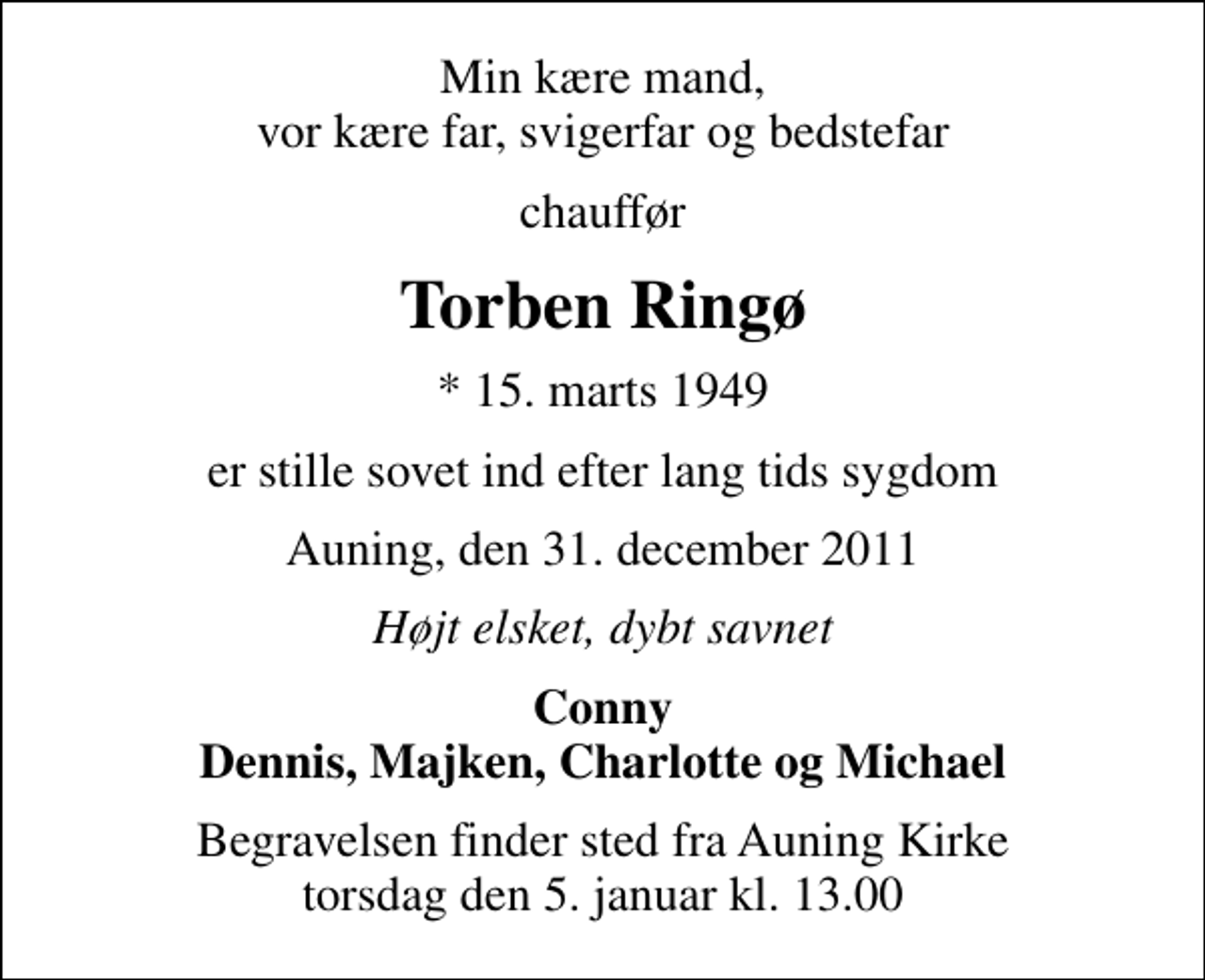 <p>Min kære mand, vor kære far, svigerfar og bedstefar<br />chauffør<br />Torben Ringø<br />* 15. marts 1949<br />er stille sovet ind efter lang tids sygdom<br />Auning, den 31. december 2011<br />Højt elsket, dybt savnet<br />Conny Dennis, Majken, Charlotte og Michael<br />Begravelsen finder sted fra Auning Kirke torsdag den 5. januar kl. 13.00</p>