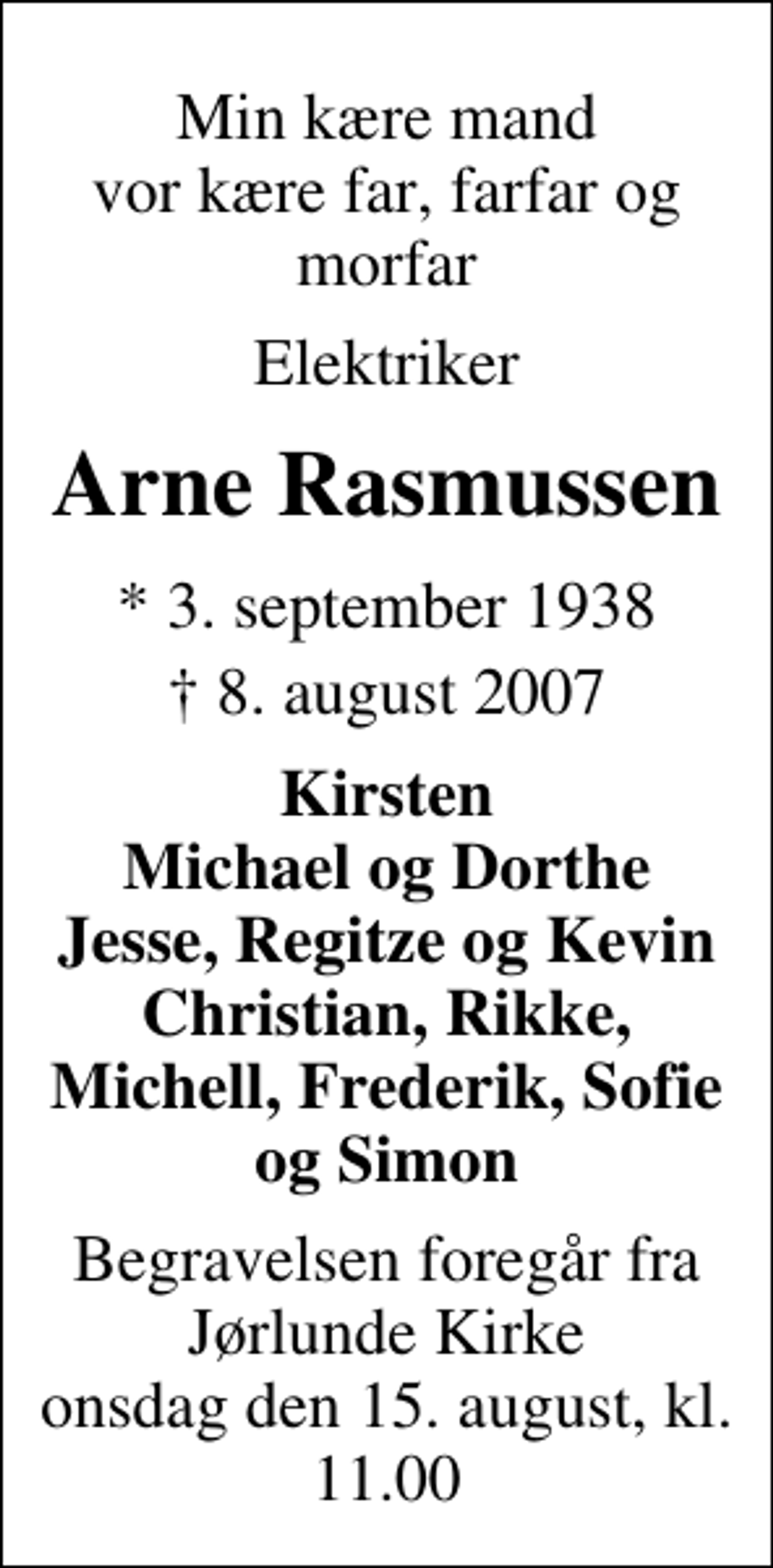 <p>Min kære mand vor kære far, farfar og morfar<br />Elektriker<br />Arne Rasmussen<br />* 3. september 1938<br />✝ 8. august 2007<br />Kirsten Michael og Dorthe Jesse, Regitze og Kevin Christian, Rikke, Michell, Frederik, Sofie og Simon<br />Begravelsen foregår fra Jørlunde Kirke onsdag den 15. august, kl. 11.00</p>