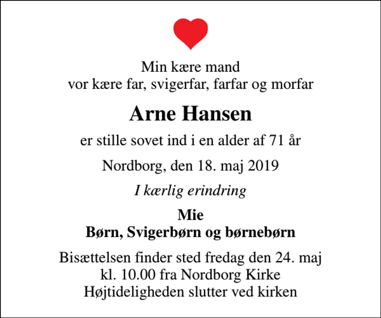 <p>Min kære mand vor kære far, svigerfar, farfar og morfar<br />Arne Hansen<br />er stille sovet ind i en alder af 71 år<br />Nordborg, den 18. maj 2019<br />I kærlig erindring<br />Mie Børn, Svigerbørn og børnebørn<br />Bisættelsen finder sted fredag den 24. maj kl. 10.00 fra Nordborg Kirke Højtideligheden slutter ved kirken</p>