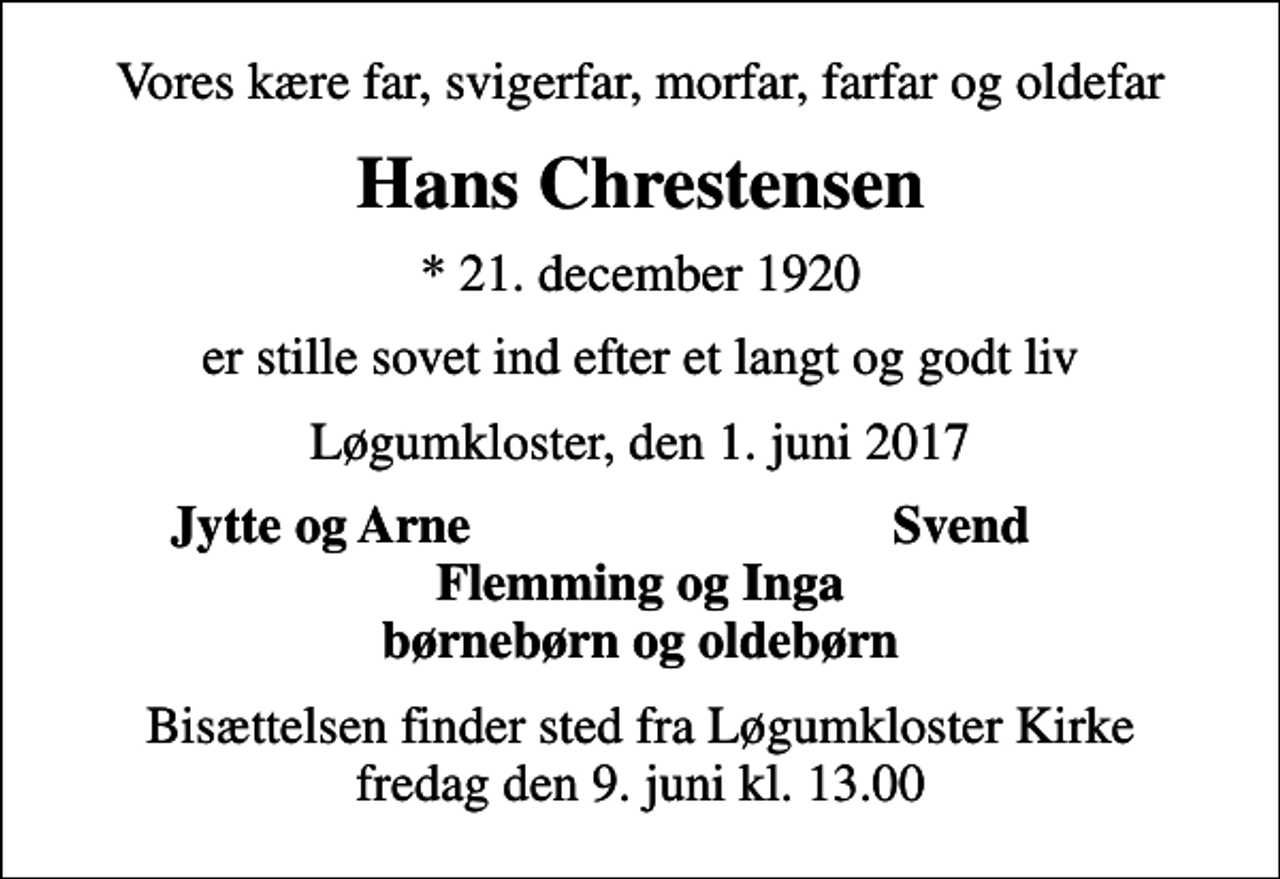 <p>Vores kære far, svigerfar, morfar, farfar og oldefar<br />Hans Chrestensen<br />* 21. december 1920<br />er stille sovet ind efter et langt og godt liv<br />Løgumkloster, den 1. juni 2017<br />Jytte og Arne<br />Svend<br />Bisættelsen finder sted fra Løgumkloster Kirke fredag den 9. juni kl. 13.00</p>