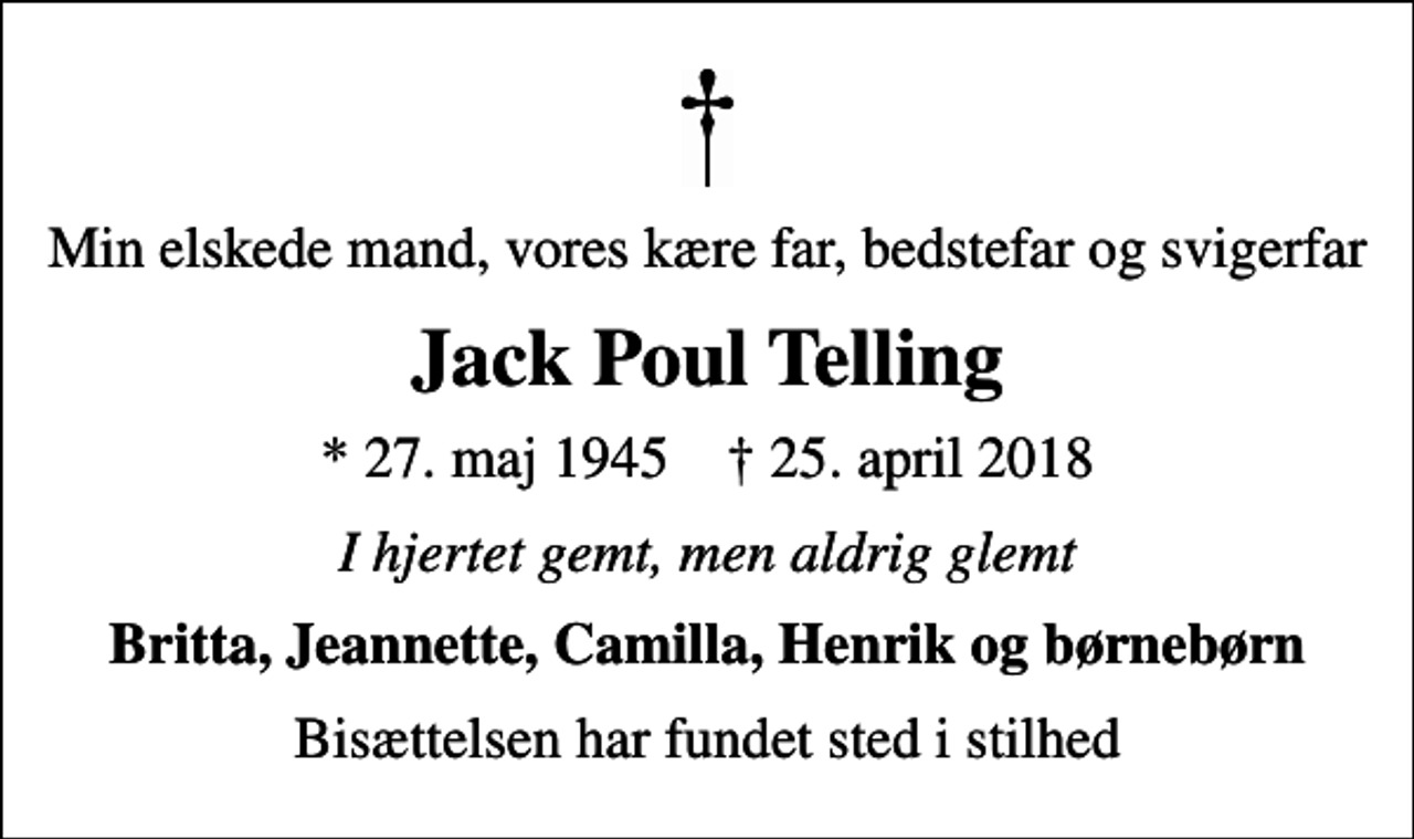 <p>Min elskede mand, vores kære far, bedstefar og svigerfar<br />Jack Poul Telling<br />* 27. maj 1945 ✝ 25. april 2018<br />I hjertet gemt, men aldrig glemt<br />Britta, Jeannette, Camilla, Henrik og børnebørn<br />Bisættelsen har fundet sted i stilhed</p>