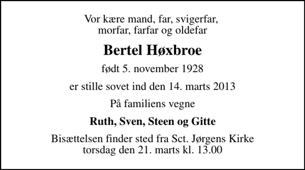 <p>Vor kære mand, far, svigerfar, morfar, farfar og oldefar<br />Bertel Høxbroe<br />født 5. november 1928<br />er stille sovet ind den 14. marts 2013<br />På familiens vegne<br />Ruth, Sven, Steen og Gitte<br />Bisættelsen finder sted fra Sankt Jørgens Kirke torsdag den 21. marts kl. 13.00</p>
