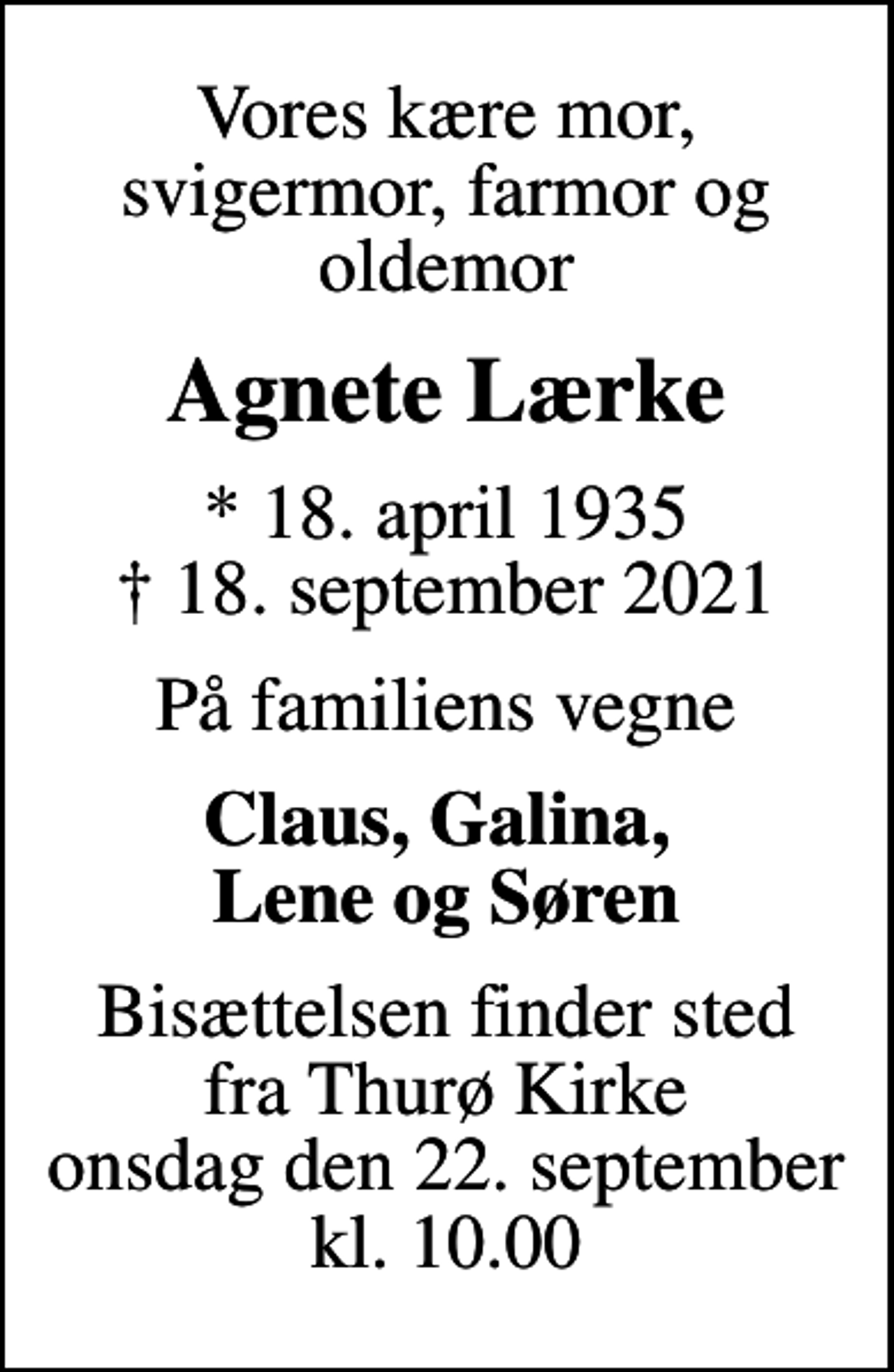 <p>Vores kære mor, svigermor, farmor og oldemor<br />Agnete Lærke<br />* 18. april 1935<br />✝ 18. september 2021<br />På familiens vegne<br />Claus, Galina, Lene og Søren<br />Bisættelsen finder sted fra Thurø Kirke onsdag den 22. september kl. 10.00</p>