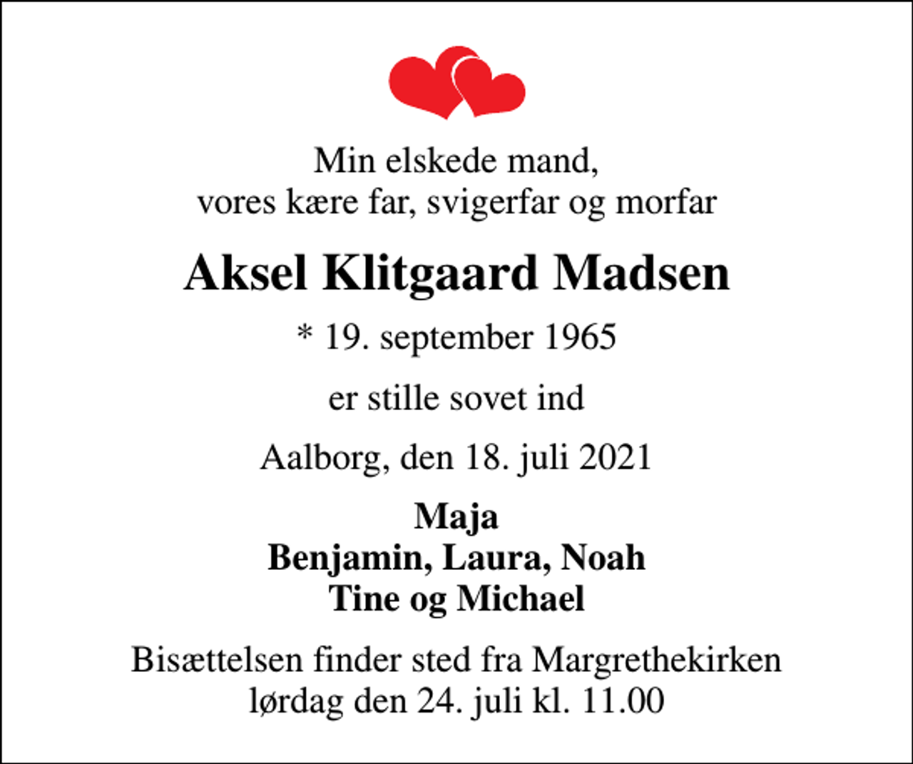 <p>Min elskede mand, vores kære far, svigerfar og morfar<br />Aksel Klitgaard Madsen<br />* 19. september 1965<br />er stille sovet ind<br />Aalborg, den 18. juli 2021<br />Maja Benjamin, Laura, Noah Tine og Michael<br />Bisættelsen finder sted fra Margrethekirken lørdag den 24. juli kl. 11.00</p>