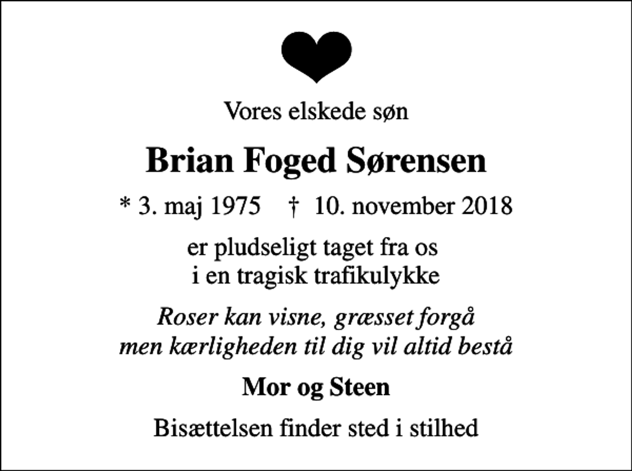 <p>Vores elskede søn<br />Brian Foged Sørensen<br />* 3. maj 1975 ✝ 10. november 2018<br />er pludseligt taget fra os i en tragisk trafikulykke<br />Roser kan visne, græsset forgå men kærligheden til dig vil altid bestå<br />Mor og Steen<br />Bisættelsen finder sted i stilhed</p>