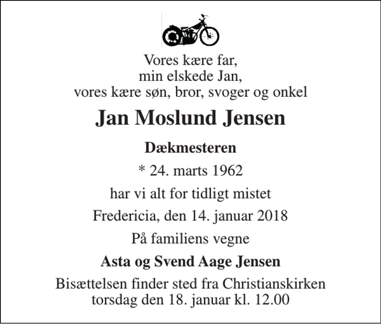 <p>Vores kære far, min elskede Jan, vores kære søn, bror, svoger og onkel<br />Jan Moslund Jensen<br />Dækmesteren<br />* 24. marts 1962<br />har vi alt for tidligt mistet<br />Fredericia, den 14. januar 2018<br />På familiens vegne<br />Asta og Svend Aage Jensen<br />Bisættelsen finder sted fra Christianskirken torsdag den 18. januar kl. 12.00</p>