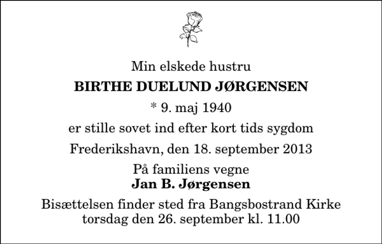 <p>Min elskede hustru<br />Birthe Duelund Jørgensen<br />* 9. maj 1940<br />er stille sovet ind efter kort tids sygdom<br />Frederikshavn, den 18. september 2013<br />På familiens vegne<br />Jan B. Jørgensen<br />Bisættelsen finder sted fra Bangsbostrand Kirke torsdag den 26. september kl. 11.00</p>