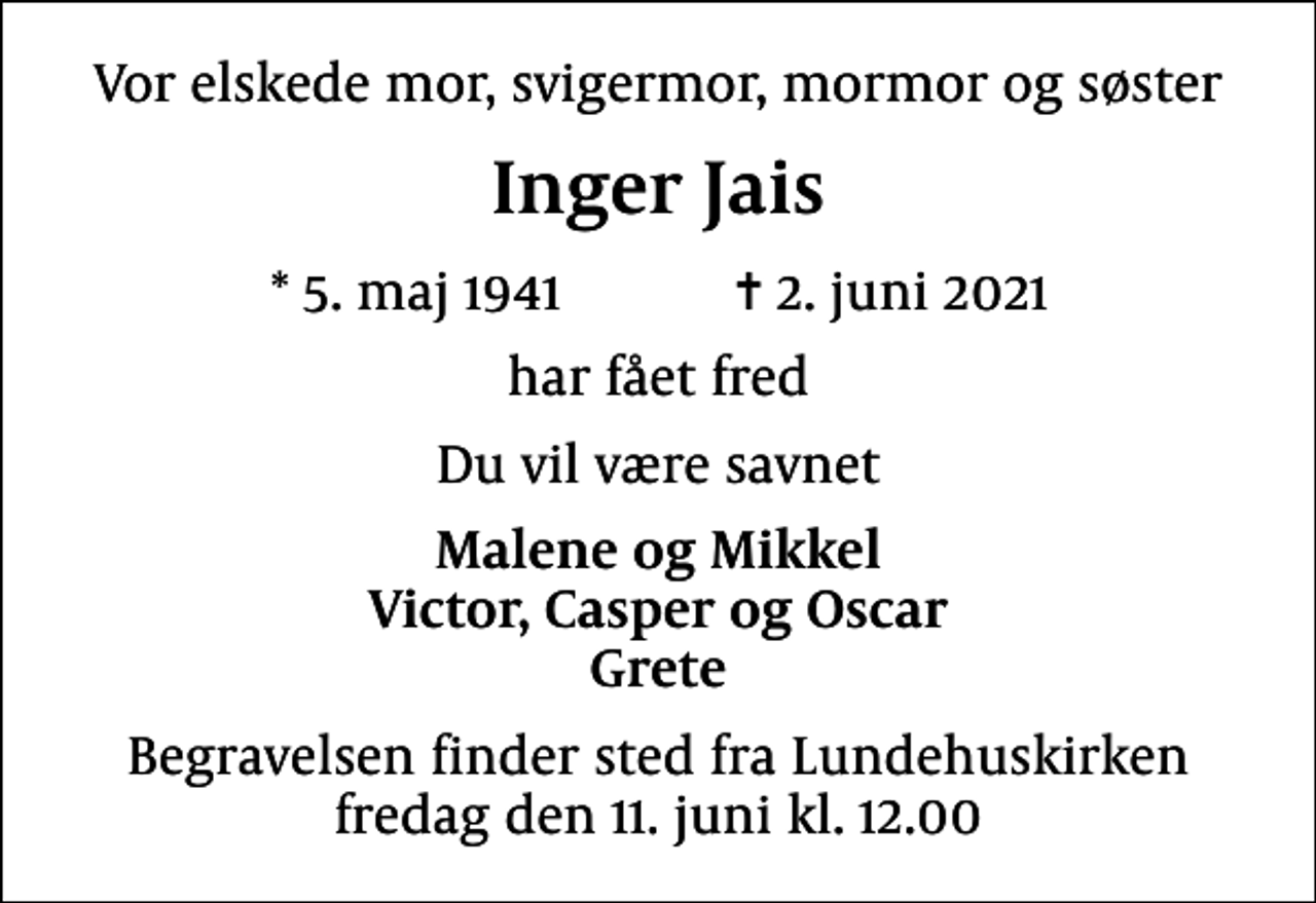 <p>Vor elskede mor, svigermor, mormor og søster<br />Inger Jais<br />* 5. maj 1941 ✝ 2. juni 2021<br />har fået fred<br />Du vil være savnet<br />Malene og Mikkel Victor, Casper og Oscar Grete<br />Begravelsen finder sted fra Lundehuskirken fredag den 11. juni kl. 12.00</p>