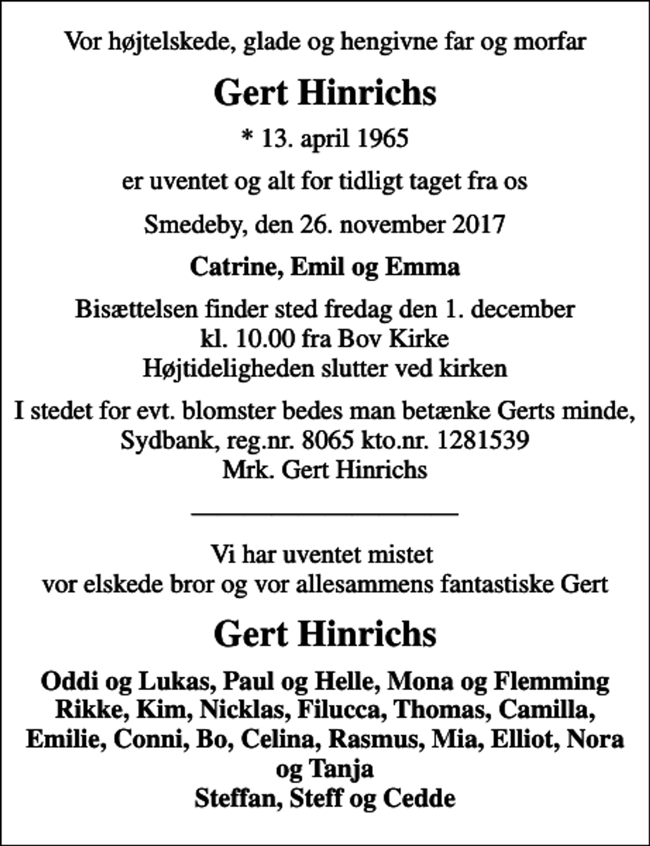 <p>Vor højtelskede, glade og hengivne far og morfar<br />Gert Hinrichs<br />* 13. april 1965<br />er uventet og alt for tidligt taget fra os<br />Smedeby, den 26. november 2017<br />Catrine, Emil og Emma<br />Bisættelsen finder sted fredag den 1. december kl. 10.00 fra Bov Kirke Højtideligheden slutter ved kirken<br />I stedet for evt. blomster bedes man betænke Gerts minde, Sydbank, reg.nr. 8065 kto.nr. 1281539 Mrk. Gert Hinrichs<br />Vi har uventet mistet vor elskede bror og vor allesammens fantastiske Gert<br />Gert Hinrichs<br />Oddi og Lukas, Paul og Helle, Mona og Flemming Rikke, Kim, Nicklas, Filucca, Thomas, Camilla, Emilie, Conni, Bo, Celina, Rasmus, Mia, Elliot, Nora og Tanja Steffan, Steff og Cedde</p>