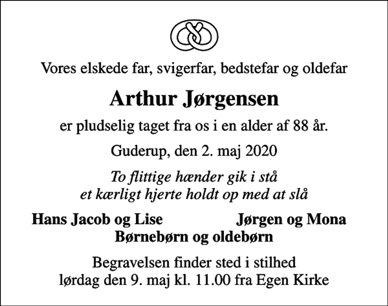<p>Vores elskede far, svigerfar, bedstefar og oldefar<br />Arthur Jørgensen<br />er pludselig taget fra os i en alder af 88 år.<br />Guderup, den 2. maj 2020<br />To flittige hænder gik i stå et kærligt hjerte holdt op med at slå<br />Hans Jacob og Lise<br />Jørgen og Mona<br />Bisættelsen finder sted lørdag den 9. maj kl. 11.00 fra Egen Kirke<br />Begravelsen finder sted i stilhed lørdag den 9. maj kl. 11.00 fra Egen Kirke</p>