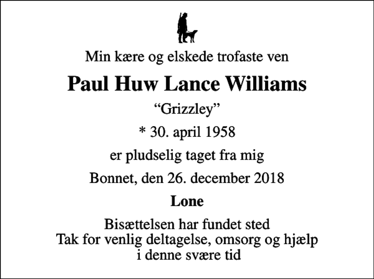 <p>Min kære og elskede trofaste ven<br />Paul Huw Lance Williams<br />Grizzley<br />* 30. april 1958<br />er pludselig taget fra mig<br />Bonnet, den 26. december 2018<br />Lone<br />Bisættelsen har fundet sted Tak for venlig deltagelse, omsorg og hjælp i denne svære tid</p>