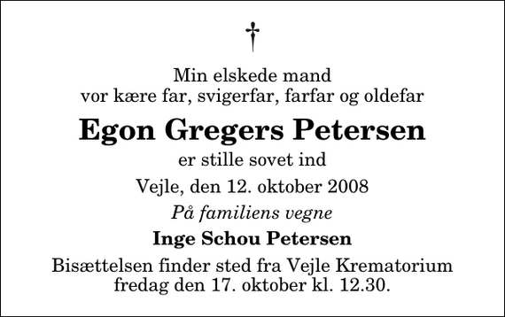 <p>Min elskede mand vor kære far, svigerfar, farfar og oldefar<br />Egon Gregers Petersen<br />er stille sovet ind<br />Vejle, den 12. oktober 2008<br />På familiens vegne<br />Inge Schou Petersen<br />Bisættelsen finder sted fra Skovkapellet fredag den 17. oktober kl. 12.30</p>