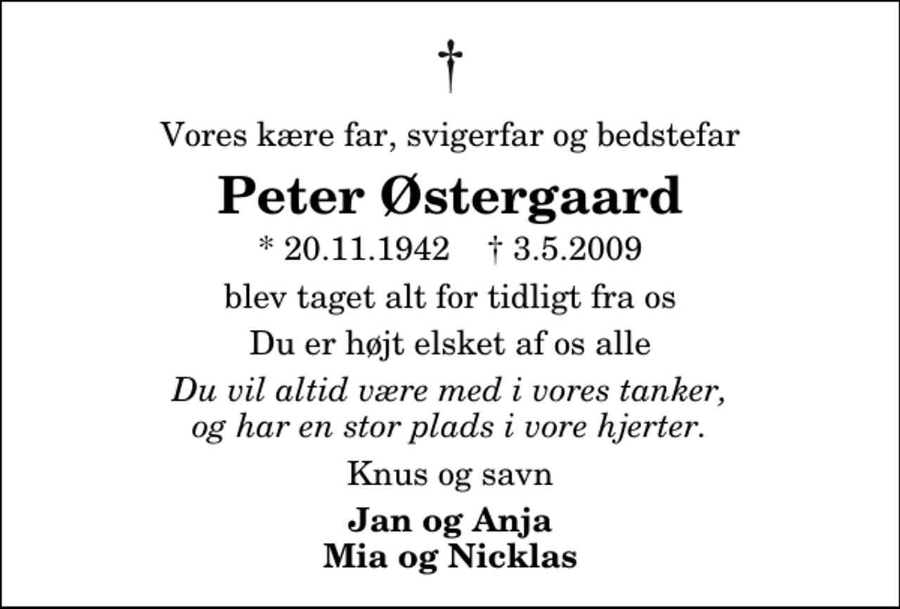 <p>Vores kære far, svigerfar og bedstefar<br />Peter Østergaard<br />* 20.11.1942 ✝ 3.5.2009<br />blev taget alt for tidligt fra os<br />Du er højt elsket af os alle<br />Du vil altid være med i vores tanker, og har en stor plads i vore hjerter.<br />Knus og savn<br />Jan og Anja Mia og Nicklas</p>