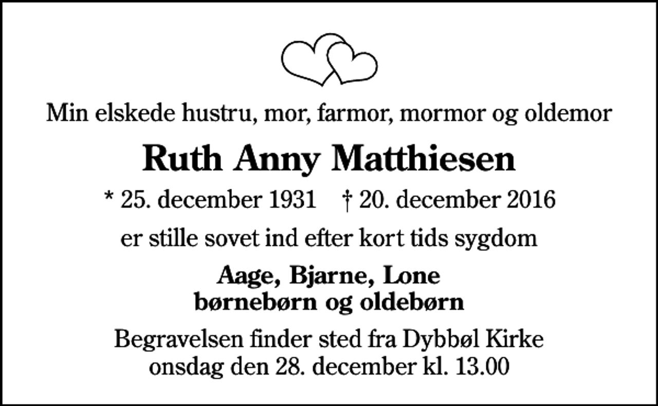 <p>Min elskede hustru, mor, farmor, mormor og oldemor<br />Ruth Anny Matthiesen<br />* 25. december 1931 ✝ 20. december 2016<br />er stille sovet ind efter kort tids sygdom<br />Aage, Bjarne, Lone børnebørn og oldebørn<br />Begravelsen finder sted fra Dybbøl Kirke onsdag den 28. december kl. 13.00</p>