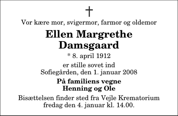 <p>Vor kære mor, svigermor, farmor og oldemor<br />Ellen Margrethe Damsgaard<br />* 8. april 1912<br />er stille sovet ind Sofiegården, den 1. januar 2008<br />På familiens vegne Henning og Ole<br />Bisættelsen finder sted fra Skovkapellet fredag den 4. januar kl. 14.00</p>