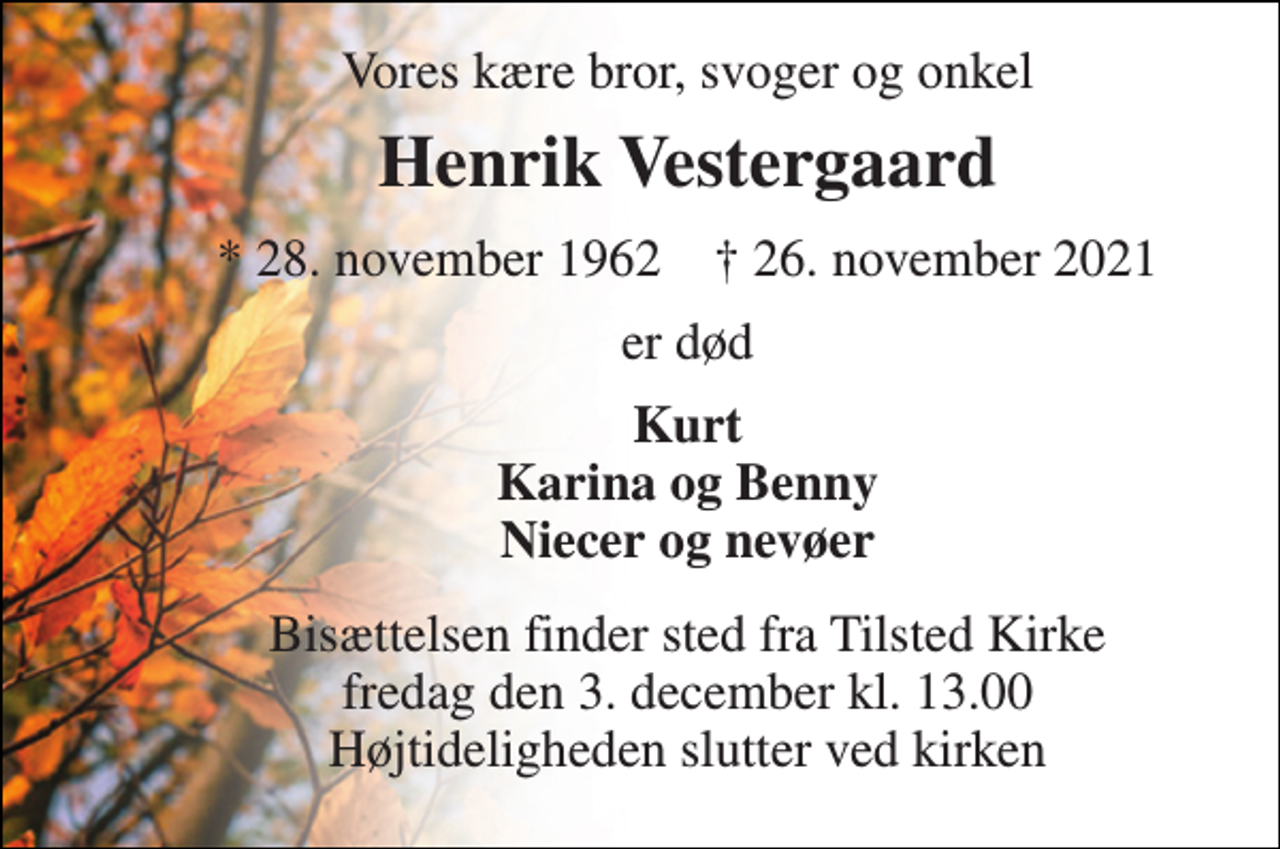 <p>Vores kære bror, svoger og onkel<br />Henrik Vestergaard<br />*​ 28. november 1962​ †​ 26. november 2021<br />er død<br />Kurt Karina og Benny Niecer og nevøer<br />Bisættelsen​ finder sted fra Tilsted Kirke​ fredag den 3. december​ kl. 13.00 Højtideligheden slutter ved kirken</p>