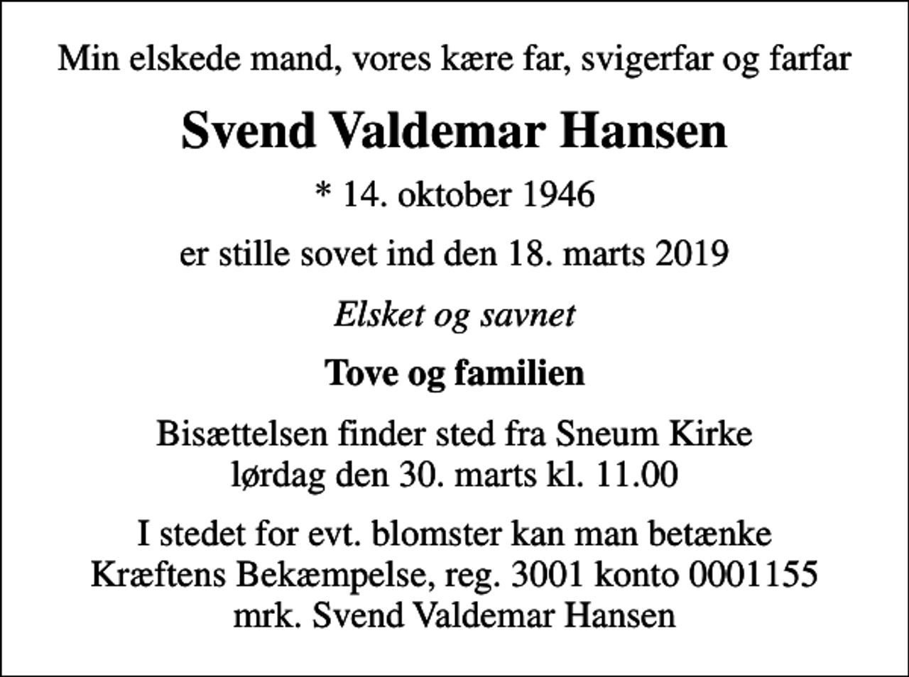 <p>Min elskede mand, vores kære far, svigerfar og farfar<br />Svend Valdemar Hansen<br />* 14. oktober 1946<br />er stille sovet ind den 18. marts 2019<br />Elsket og savnet<br />Tove og familien<br />Bisættelsen finder sted fra Sneum Kirke lørdag den 30. marts kl. 11.00<br />I stedet for evt. blomster kan man betænke<br />Kræftens Bekæmpelse reg.3001konto0001155mrk. Svend Valdemar<br />Hansen</p>
