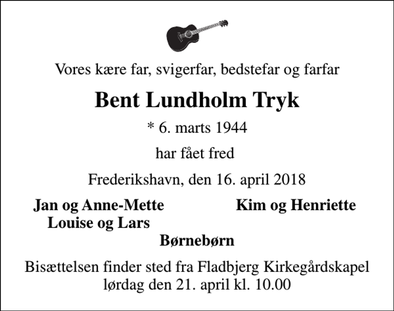 <p>Vores kære far, svigerfar, bedstefar og farfar<br />Bent Lundholm Tryk<br />* 6. marts 1944<br />har fået fred<br />Frederikshavn, den 16. april 2018<br />Jan og Anne-Mette<br />Kim og Henriette<br />Louise og Lars<br />Bisættelsen finder sted fra Fladbjerg Kirkegårdskapel lørdag den 21. april kl. 10.00</p>