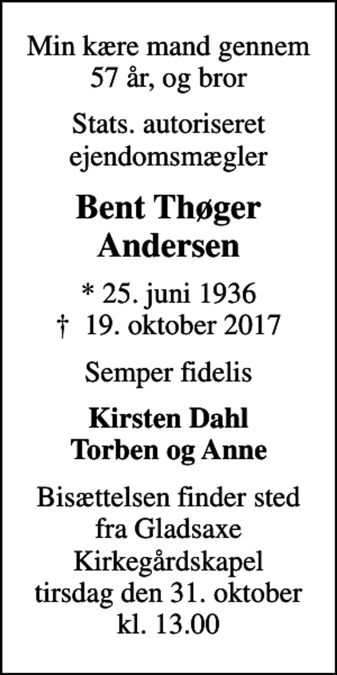 <p>Min kære mand gennem 57 år, og bror<br />Stats. autoriseret ejendomsmægler<br />Bent Thøger Andersen<br />* 25. juni 1936<br />✝ 19. oktober 2017<br />Semper fidelis<br />Kirsten Dahl Torben og Anne<br />Bisættelsen finder sted fra Gladsaxe Kirkegårdskapel tirsdag den 31. oktober kl. 13.00</p>