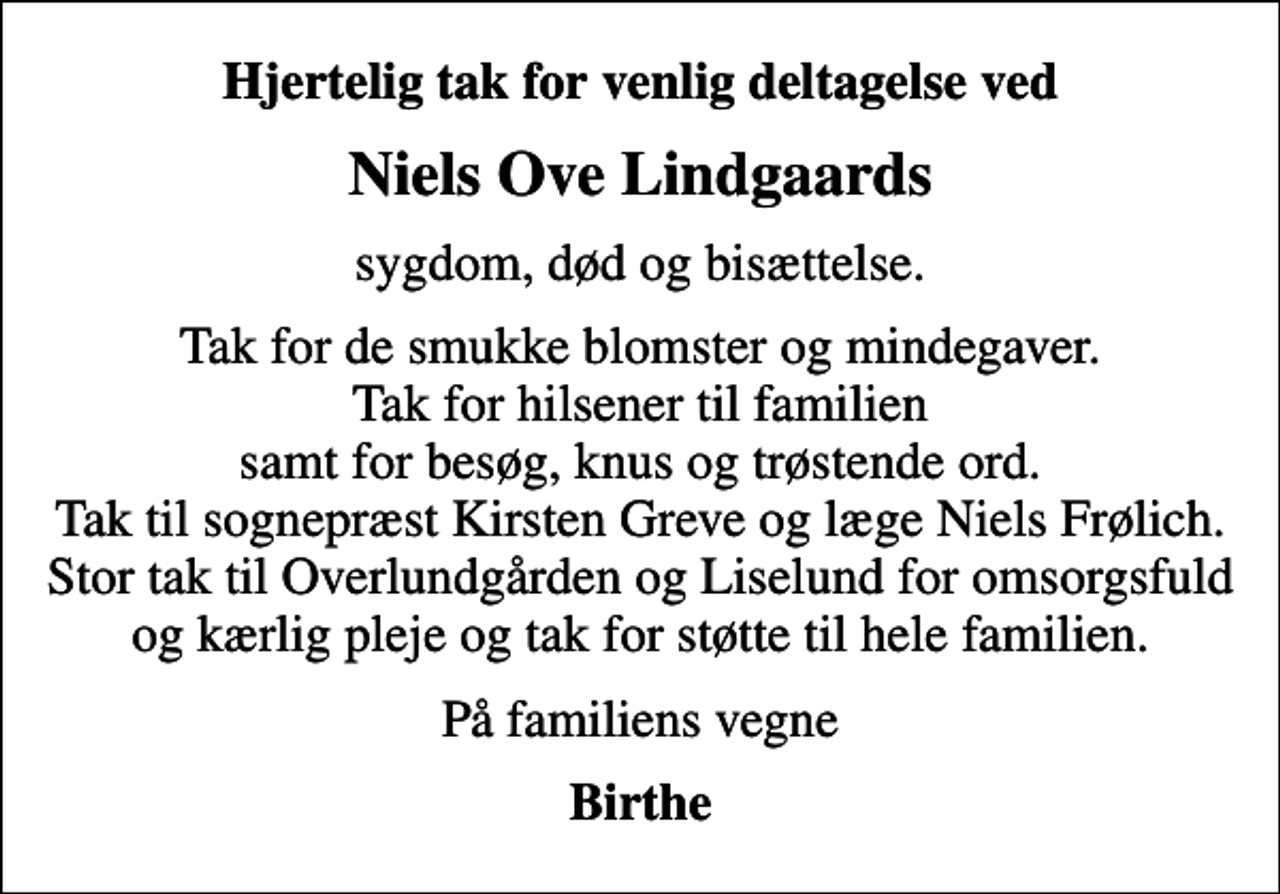 <p>Hjertelig tak for venlig deltagelse ved<br />Niels Ove Lindgaards<br />sygdom, død og bisættelse.<br />Tak for de smukke blomster og mindegaver. Tak for hilsener til familien samt for besøg, knus og trøstende ord. Tak til sognepræst Kirsten Greve og læge Niels Frølich. Stor tak til Overlundgården og Liselund for omsorgsfuld og kærlig pleje og tak for støtte til hele familien.<br />På familiens vegne<br />Birthe</p>