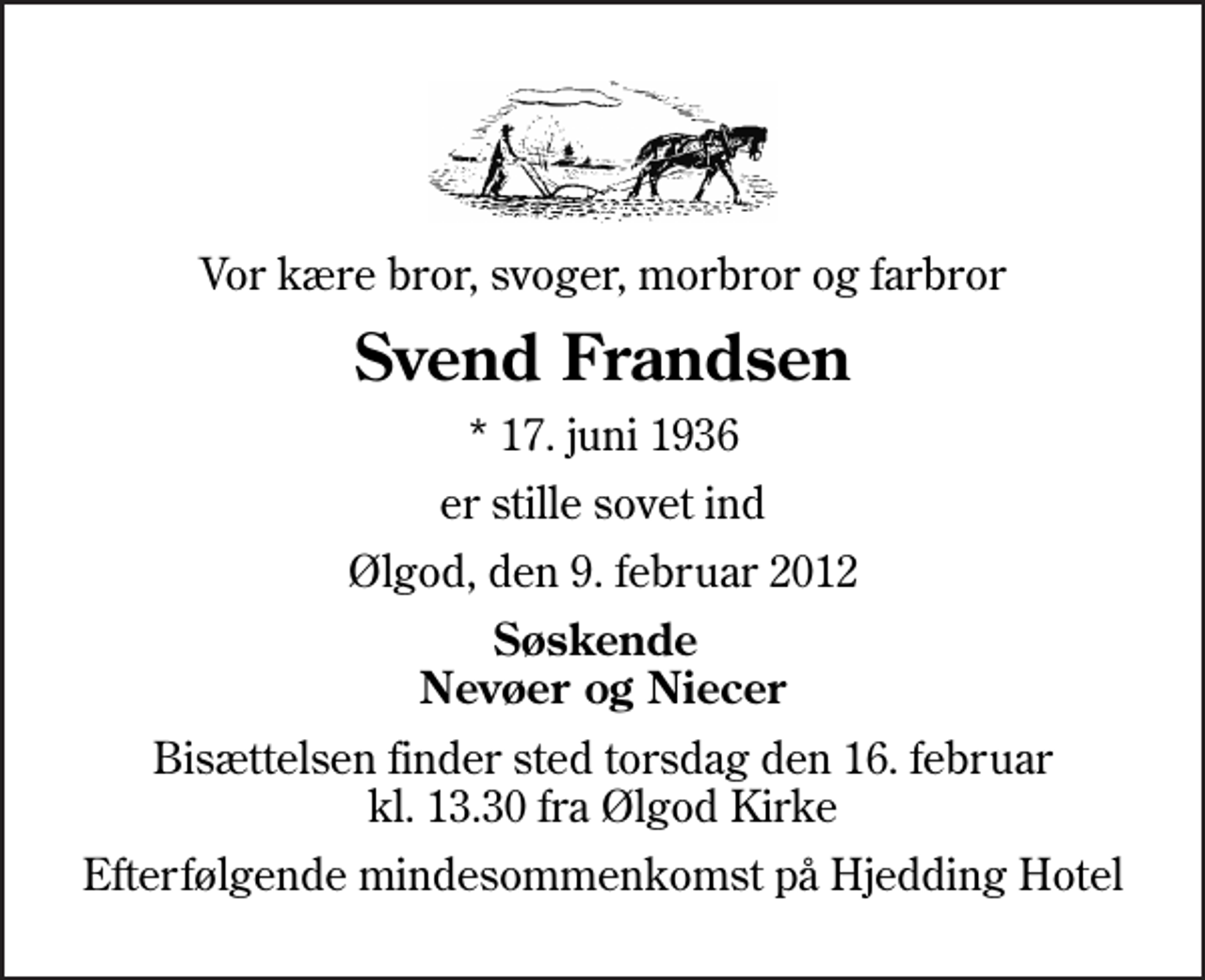 <p>Vor kære bror, svoger, morbror og farbror<br />Svend Frandsen<br />* 17. juni 1936<br />er stille sovet ind<br />Ølgod, den 9. februar 2012<br />Søskende Nevøer og Niecer<br />Bisættelsen finder sted torsdag den 16. februar kl. 13.30 fra Ølgod Kirke<br />Efterfølgende mindesommenkomst på Hjedding Hotel</p>