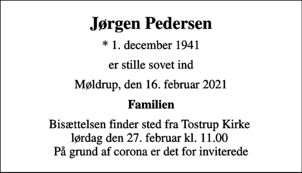 <p>Jørgen Pedersen<br />* 1. december 1941<br />er stille sovet ind<br />Møldrup, den 16. februar 2021<br />Familien<br />Bisættelsen finder sted fra Tostrup Kirke lørdag den 27. februar kl. 11.00 På grund af corona er det for inviterede</p>