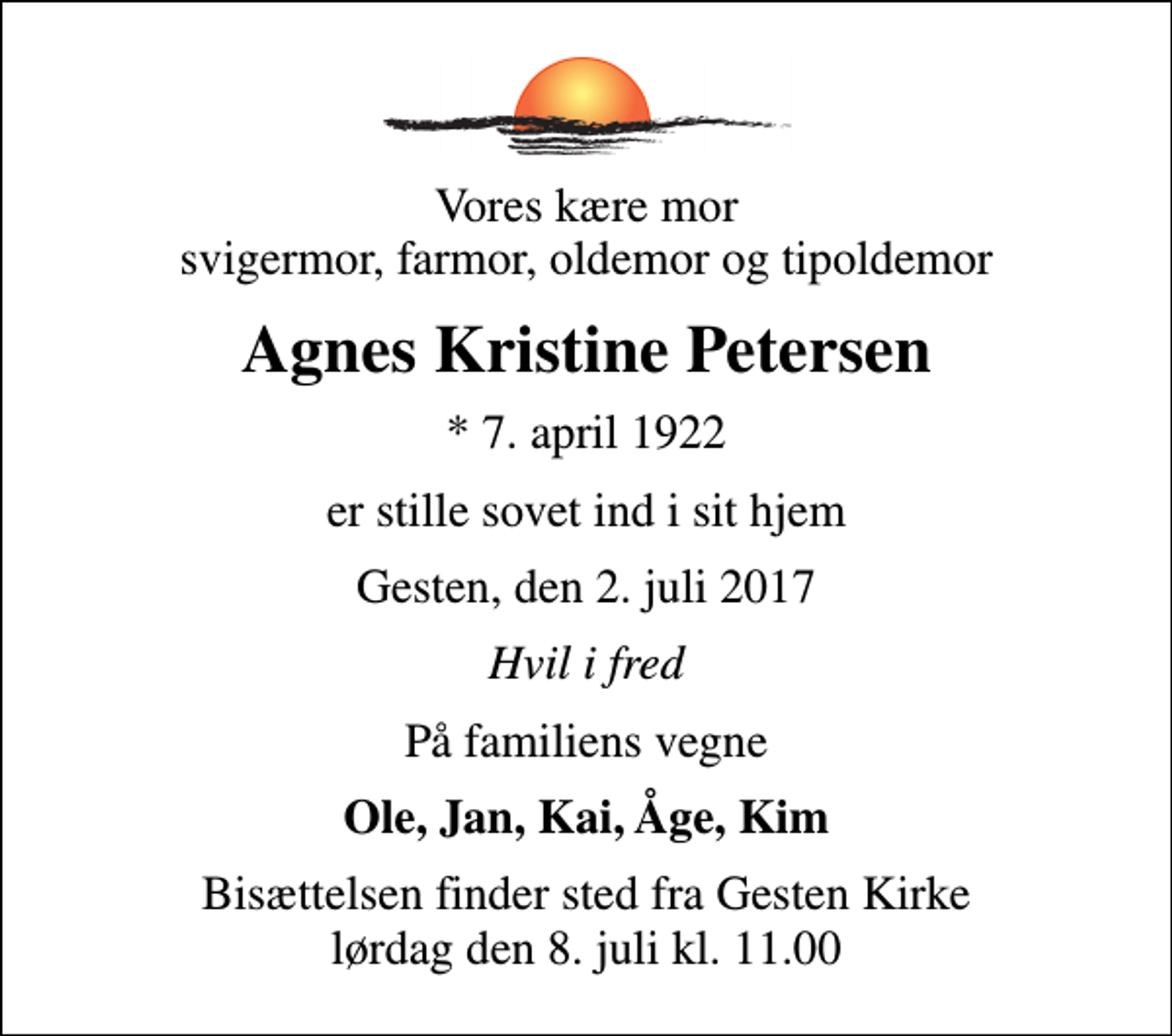 <p>Vores kære mor svigermor, farmor, oldemor og tipoldemor<br />Agnes Kristine Petersen<br />* 7. april 1922<br />er stille sovet ind i sit hjem<br />Gesten, den 2. juli 2017<br />Hvil i fred<br />På familiens vegne<br />Ole, Jan, Kai, Åge, Kim<br />Bisættelsen finder sted fra Gesten Kirke lørdag den 8. juli kl. 11.00</p>