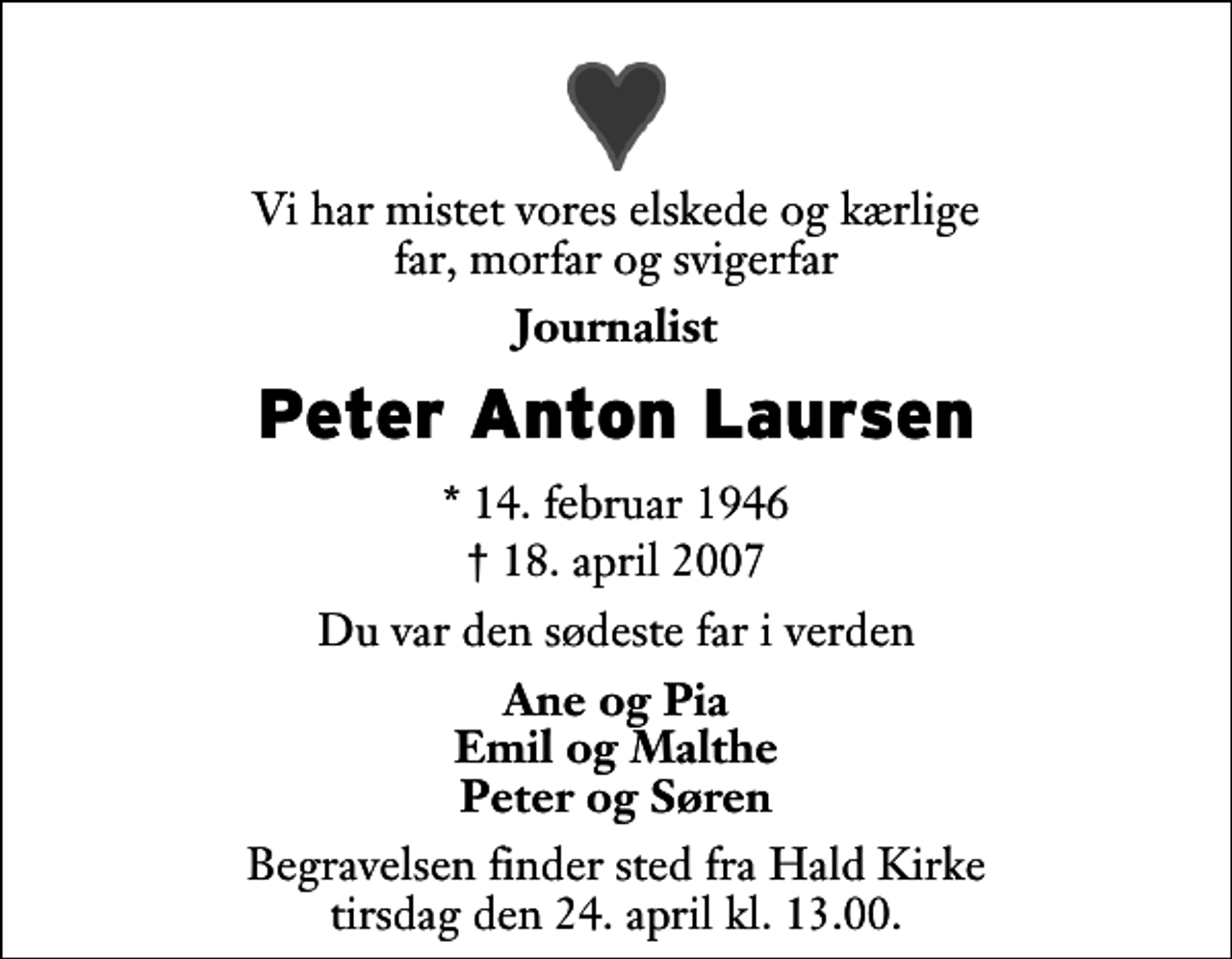 <p>Vi har mistet vores elskede og kærlige far, morfar og svigerfar<br />Journalist<br />Peter Anton Laursen<br />* 14. februar 1946<br />✝ 18. april 2007<br />Du var den sødeste far i verden<br />Ane og Pia Emil og Malthe Peter og Søren<br />Begravelsen finder sted fra Hald Kirke tirsdag den 24. april kl. 13.00</p>
