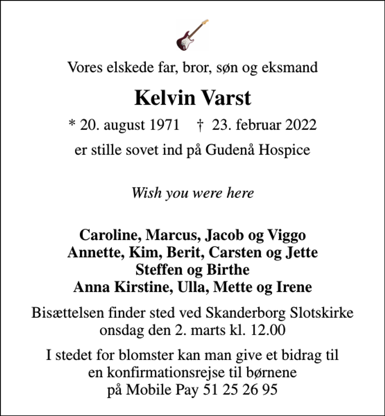 <p>Vores elskede far, bror, søn og eksmand<br />Kelvin Varst<br />* 20. august 1971 ✝ 23. februar 2022<br />er stille sovet ind på Gudenå Hospice<br />Wish you were here<br />Caroline, Marcus, Jacob og Viggo Annette, Kim, Berit, Carsten og Jette Steffen og Birthe Anna Kirstine, Ulla, Mette og Irene<br />Bisættelsen finder sted ved Skanderborg Slotskirke onsdag den 2. marts kl. 12.00<br />I stedet for blomster kan man give et bidrag til en konfirmationsrejse til børnene på Mobile Pay 51 25 26 95</p>