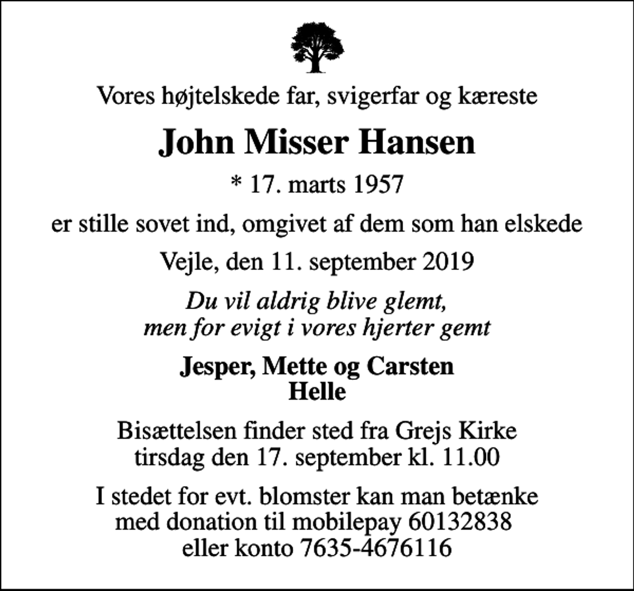 <p>Vores højtelskede far, svigerfar og kæreste<br />John Misser Hansen<br />* 17. marts 1957<br />er stille sovet ind, omgivet af dem som han elskede<br />Vejle, den 11. september 2019<br />Du vil aldrig blive glemt, men for evigt i vores hjerter gemt<br />Jesper, Mette og Carsten Helle<br />Bisættelsen finder sted fra Grejs Kirke tirsdag den 17. september kl. 11.00<br />I stedet for evt. blomster kan man betænke med donation til mobilepay 60132838 eller konto 7635-4676116</p>