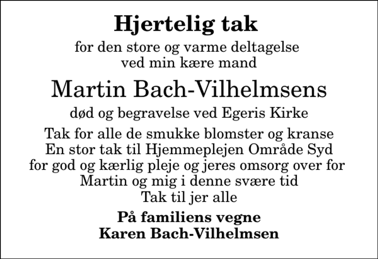 <p>Hjertelig tak<br />for den store og varme deltagelse ved min kære mand<br />Martin Bach-Vilhelmsens<br />død og begravelse ved Egeris Kirke<br />Tak for alle de smukke blomster og kranse En stor tak til Hjemmeplejen Område Syd for god og kærlig pleje og jeres omsorg over for Martin og mig i denne svære tid Tak til jer alle<br />På familiens vegne Karen Bach-Vilhelmsen</p>