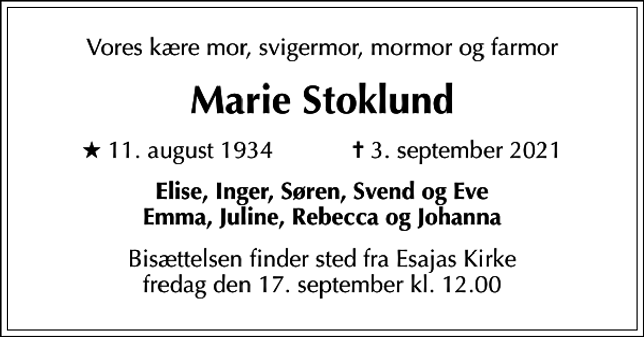 <p>Vores kære mor, svigermor, mormor og farmor<br />Marie Stoklund<br />* 11. august 1934 ✝ 3. september 2021<br />Elise, Inger, Søren, Svend og Eve Emma, Juline, Rebecca og Johanna<br />Bisættelsen finder sted fra Esajas Kirke fredag den 17. september kl. 12.00</p>