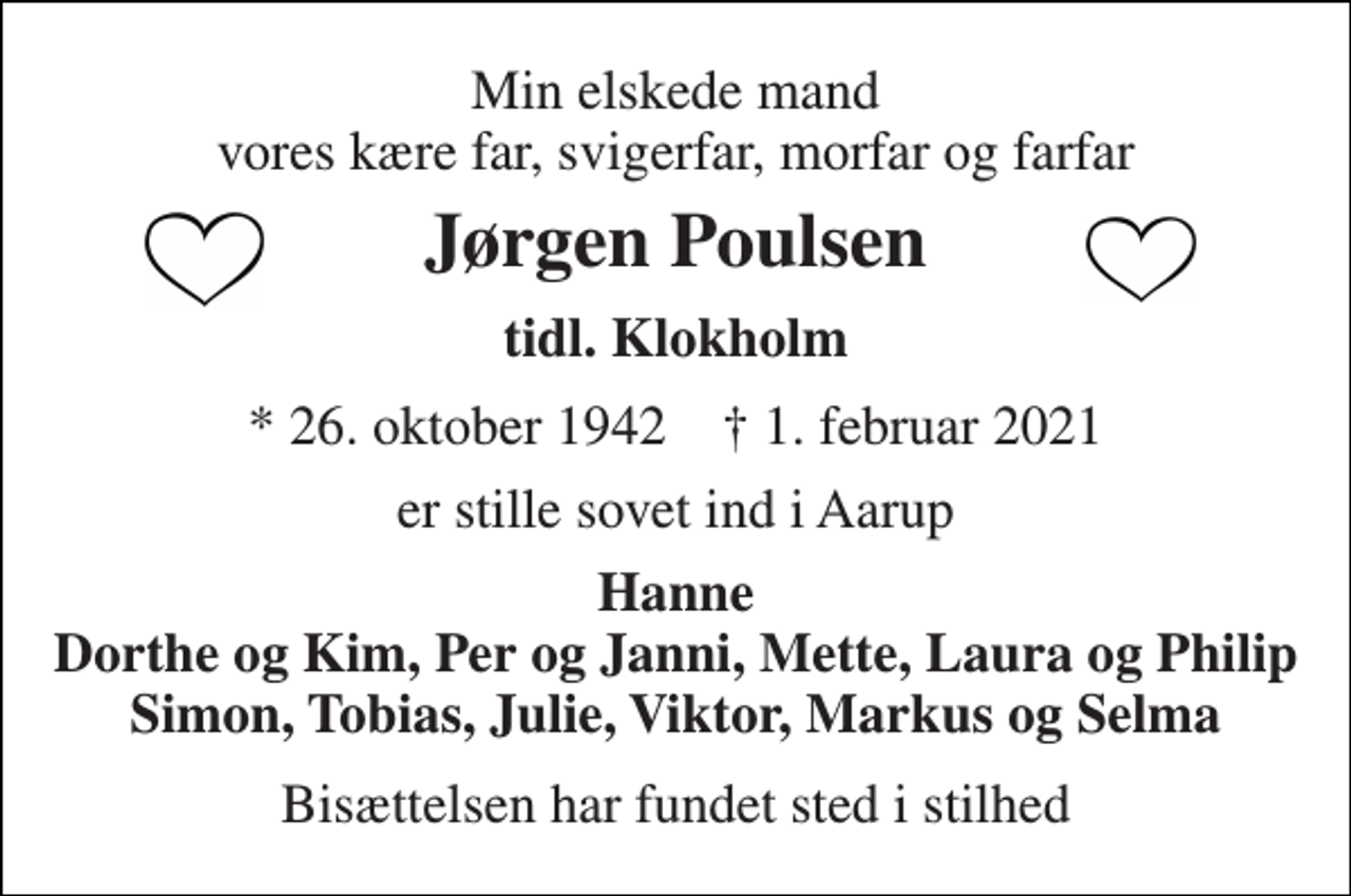 <p>Min elskede mand vores kære far, svigerfar, morfar og farfar<br />Jørgen Poulsen<br />tidl. Klokholm<br />*​ 26. oktober 1942​ †​ 1. februar 2021<br />er stille sovet ind i Aarup<br />Hanne Dorthe og Kim, Per og Janni, Mette, Laura og Philip Simon, Tobias, Julie, Viktor, Markus og Selma<br />Bisættelsen har fundet sted i stilhed</p>