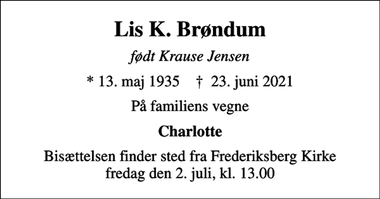 <p>Lis K. Brøndum<br />født Krause Jensen<br />* 13. maj 1935 ✝ 23. juni 2021<br />På familiens vegne<br />Charlotte<br />Bisættelsen finder sted fra Frederiksberg Kirke fredag den 2. juli, kl. 13.00</p>